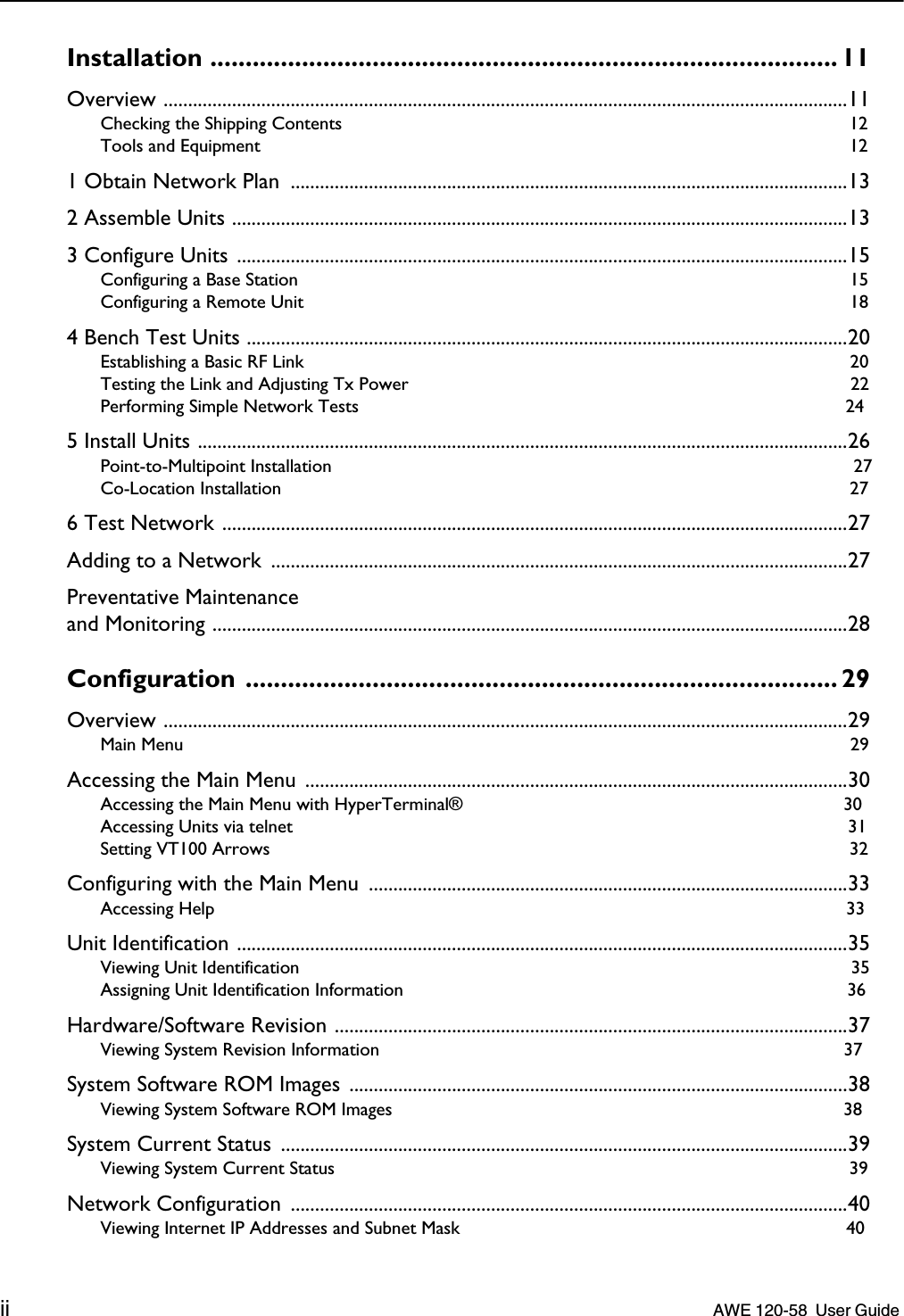  ii    AWE 120-58  User Guide  Installation ......................................................................................... 11 Overview ............................................................................................................................................11 Checking the Shipping Contents  12Tools and Equipment  12 1 Obtain Network Plan  ..................................................................................................................132 Assemble Units ..............................................................................................................................133 Configure Units .............................................................................................................................15 Configuring a Base Station  15Configuring a Remote Unit  18 4 Bench Test Units ...........................................................................................................................20 Establishing a Basic RF Link  20Testing the Link and Adjusting Tx Power  22Performing Simple Network Tests  24 5 Install Units .....................................................................................................................................26 Point-to-Multipoint Installation  27Co-Location Installation  27 6 Test Network ................................................................................................................................27Adding to a Network  ......................................................................................................................27Preventative Maintenanceand Monitoring ..................................................................................................................................28 Configuration .................................................................................... 29 Overview ............................................................................................................................................29 Main Menu  29 Accessing the Main Menu ...............................................................................................................30 Accessing the Main Menu with HyperTerminal®  30Accessing Units via telnet  31Setting VT100 Arrows  32 Configuring with the Main Menu  ..................................................................................................33 Accessing Help  33 Unit Identification .............................................................................................................................35 Viewing Unit Identification  35Assigning Unit Identification Information  36 Hardware/Software Revision .........................................................................................................37 Viewing System Revision Information  37 System Software ROM Images ......................................................................................................38 Viewing System Software ROM Images  38 System Current Status  ....................................................................................................................39 Viewing System Current Status  39 Network Configuration  ..................................................................................................................40 Viewing Internet IP Addresses and Subnet Mask  40