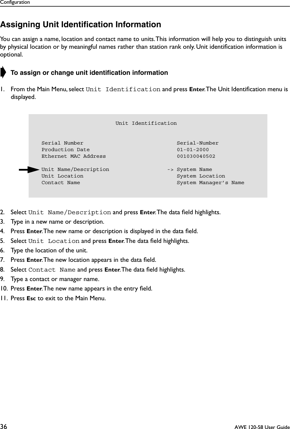 Configuration36  AWE 120-58 User GuideAssigning Unit Identiﬁcation InformationYou can assign a name, location and contact name to units. This information will help you to distinguish units by physical location or by meaningful names rather than station rank only. Unit identiﬁcation information is optional.➧ To assign or change unit identiﬁcation information1. From the Main Menu, select Unit Identification and press Enter. The Unit Identiﬁcation menu is displayed.2. Select Unit Name/Description and press Enter. The data ﬁeld highlights.3. Type in a new name or description.4. Press Enter. The new name or description is displayed in the data ﬁeld.5. Select Unit Location and press Enter. The data ﬁeld highlights.6. Type the location of the unit.7. Press Enter. The new location appears in the data ﬁeld.8. Select Contact Name and press Enter. The data ﬁeld highlights.9. Type a contact or manager name.10. Press Enter. The new name appears in the entry ﬁeld.11. Press Esc to exit to the Main Menu.                         Unit Identification  Serial Number                             Serial-Number  Production Date                           01-01-2000  Ethernet MAC Address                      001030040502    Unit Name/Description                  -&gt; System Name  Unit Location                             System Location  Contact Name                              System Manager’s Name