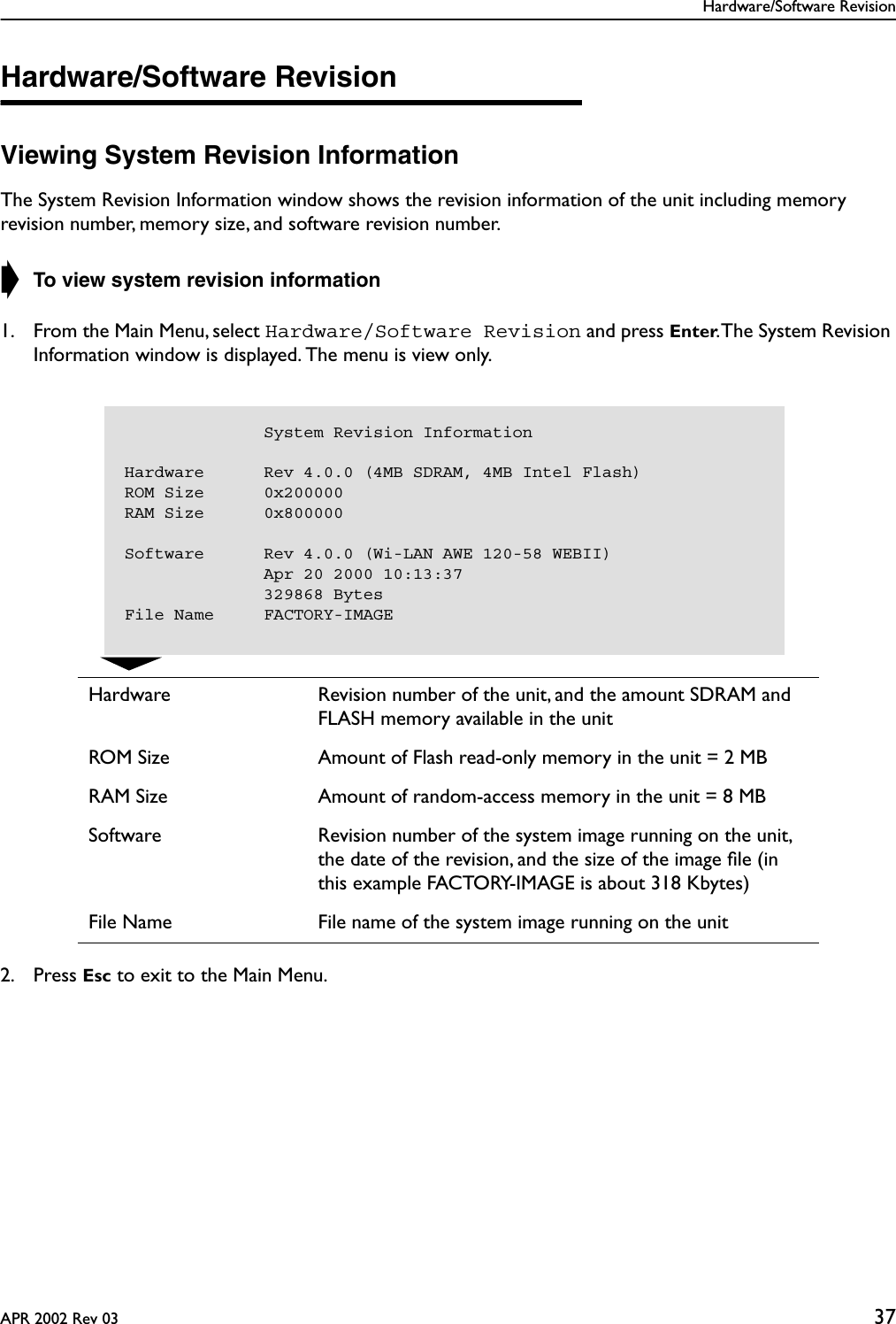 Hardware/Software RevisionAPR 2002 Rev 03 37Hardware/Software RevisionViewing System Revision InformationThe System Revision Information window shows the revision information of the unit including memory revision number, memory size, and software revision number. ➧ To view system revision information1. From the Main Menu, select Hardware/Software Revision and press Enter. The System Revision Information window is displayed. The menu is view only.2. Press Esc to exit to the Main Menu.Hardware Revision number of the unit, and the amount SDRAM and FLASH memory available in the unitROM Size Amount of Flash read-only memory in the unit = 2 MBRAM Size Amount of random-access memory in the unit = 8 MBSoftware Revision number of the system image running on the unit, the date of the revision, and the size of the image ﬁle (in this example FACTORY-IMAGE is about 318 Kbytes)File Name File name of the system image running on the unit                                       System Revision InformationHardware      Rev 4.0.0 (4MB SDRAM, 4MB Intel Flash)ROM Size      0x200000RAM Size      0x800000Software      Rev 4.0.0 (Wi-LAN AWE 120-58 WEBII)              Apr 20 2000 10:13:37              329868 BytesFile Name     FACTORY-IMAGE