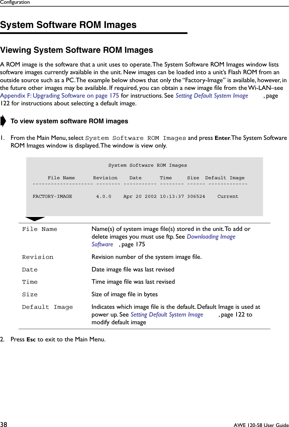 Configuration38  AWE 120-58 User GuideSystem Software ROM ImagesViewing System Software ROM ImagesA ROM image is the software that a unit uses to operate. The System Software ROM Images window lists software images currently available in the unit. New images can be loaded into a unit’s Flash ROM from an outside source such as a PC. The example below shows that only the “Factory-Image” is available, however, in the future other images may be available. If required, you can obtain a new image ﬁle from the Wi-LAN–see Appendix F: Upgrading Software on page 175 for instructions. See Setting Default System Image , page 122 for instructions about selecting a default image.➧ To view system software ROM images1. From the Main Menu, select System Software ROM Images and press Enter. The System Software ROM Images window is displayed. The window is view only.2. Press Esc to exit to the Main Menu.File Name Name(s) of system image ﬁle(s) stored in the unit. To add or delete images you must use ftp. See Downloading Image Software , page 175Revision Revision number of the system image ﬁle. Date Date image ﬁle was last revisedTime Time image ﬁle was last revisedSize Size of image ﬁle in bytesDefault Image Indicates which image ﬁle is the default. Default Image is used at power up. See Setting Default System Image , page 122 to modify default image                         System Software ROM Images     File Name      Revision    Date      Time     Size  Default Image-------------------- -------- ----------- -------- ------ -------------FACTORY-IMAGE        4.0.0    Apr 20 2002 10:13:37 306524    Current