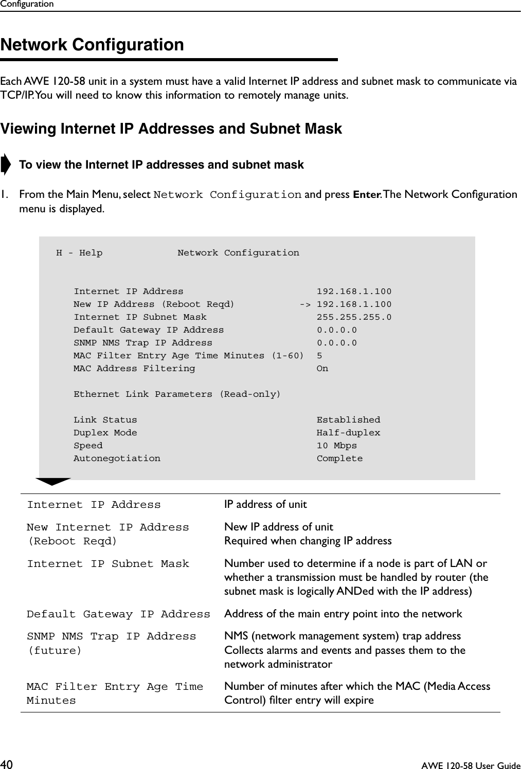 Configuration40  AWE 120-58 User GuideNetwork ConﬁgurationEach AWE 120-58 unit in a system must have a valid Internet IP address and subnet mask to communicate via TCP/IP. You will need to know this information to remotely manage units.Viewing Internet IP Addresses and Subnet Mask➧ To view the Internet IP addresses and subnet mask1. From the Main Menu, select Network Configuration and press Enter. The Network Conﬁguration menu is displayed.Internet IP Address IP address of unitNew Internet IP Address (Reboot Reqd)New IP address of unitRequired when changing IP addressInternet IP Subnet Mask Number used to determine if a node is part of LAN or whether a transmission must be handled by router (the subnet mask is logically ANDed with the IP address)Default Gateway IP Address Address of the main entry point into the networkSNMP NMS Trap IP Address(future)NMS (network management system) trap address Collects alarms and events and passes them to the network administratorMAC Filter Entry Age Time MinutesNumber of minutes after which the MAC (Media Access Control) ﬁlter entry will expire H - Help             Network Configuration    Internet IP Address                       192.168.1.100    New IP Address (Reboot Reqd)           -&gt; 192.168.1.100    Internet IP Subnet Mask                   255.255.255.0    Default Gateway IP Address                0.0.0.0    SNMP NMS Trap IP Address                  0.0.0.0    MAC Filter Entry Age Time Minutes (1-60)  5    MAC Address Filtering                     On    Ethernet Link Parameters (Read-only)    Link Status                               Established    Duplex Mode                               Half-duplex    Speed                                     10 Mbps    Autonegotiation                           Complete