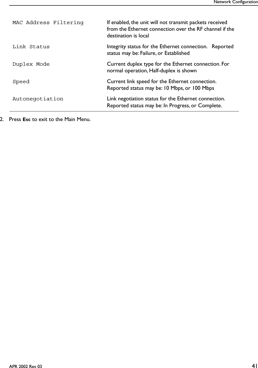Network ConfigurationAPR 2002 Rev 03 412. Press Esc to exit to the Main Menu.MAC Address Filtering If enabled, the unit will not transmit packets received from the Ethernet connection over the RF channel if the destination is localLink Status Integrity status for the Ethernet connection.   Reported status may be: Failure, or EstablishedDuplex Mode Current duplex type for the Ethernet connection. For normal operation, Half-duplex is shownSpeed Current link speed for the Ethernet connection. Reported status may be: 10 Mbps, or 100 MbpsAutonegotiation Link negotiation status for the Ethernet connection. Reported status may be: In Progress, or Complete.