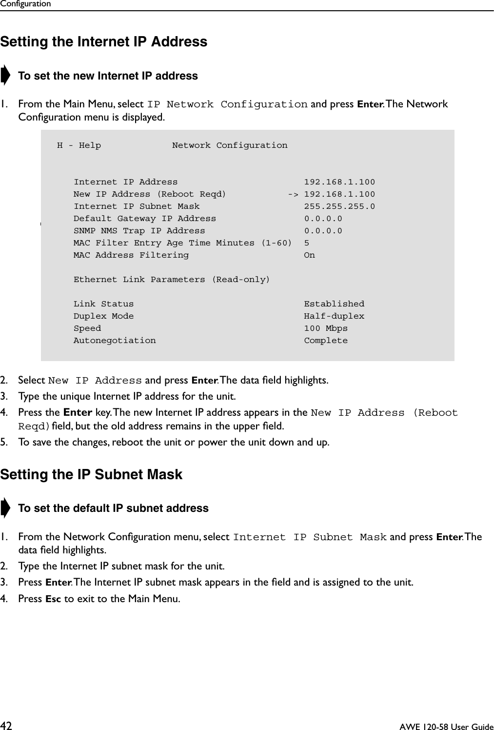 Configuration42  AWE 120-58 User GuideSetting the Internet IP Address➧ To set the new Internet IP address1. From the Main Menu, select IP Network Configuration and press Enter. The Network Conﬁguration menu is displayed.2. Select New IP Address and press Enter. The data ﬁeld highlights.3. Type the unique Internet IP address for the unit.4. Press the Enter key. The new Internet IP address appears in the New IP Address (Reboot Reqd)ﬁeld, but the old address remains in the upper ﬁeld.5. To save the changes, reboot the unit or power the unit down and up.Setting the IP Subnet Mask➧ To set the default IP subnet address1. From the Network Conﬁguration menu, select Internet IP Subnet Mask and press Enter. The data ﬁeld highlights.2. Type the Internet IP subnet mask for the unit.3. Press Enter. The Internet IP subnet mask appears in the ﬁeld and is assigned to the unit.4. Press Esc to exit to the Main Menu. H - Help             Network Configuration    Internet IP Address                       192.168.1.100    New IP Address (Reboot Reqd)           -&gt; 192.168.1.100    Internet IP Subnet Mask                   255.255.255.0    Default Gateway IP Address                0.0.0.0    SNMP NMS Trap IP Address                  0.0.0.0    MAC Filter Entry Age Time Minutes (1-60)  5    MAC Address Filtering                     On    Ethernet Link Parameters (Read-only)    Link Status                               Established    Duplex Mode                               Half-duplex    Speed                                     100 Mbps    Autonegotiation                           Complete