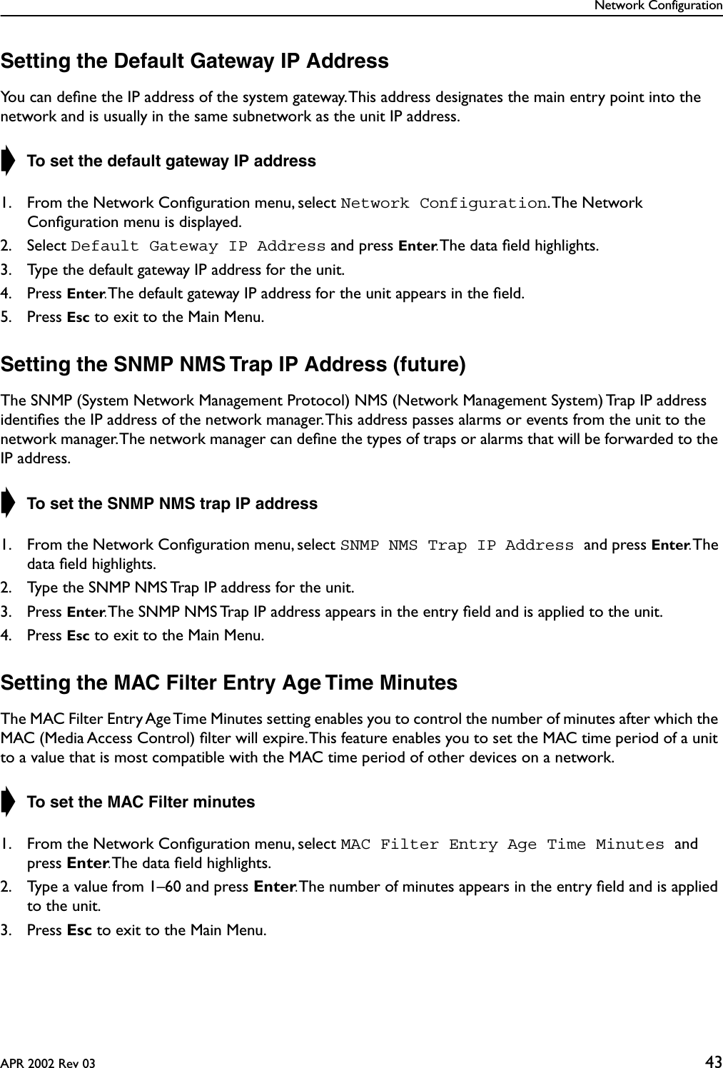 Network ConfigurationAPR 2002 Rev 03 43Setting the Default Gateway IP AddressYou can deﬁne the IP address of the system gateway. This address designates the main entry point into the network and is usually in the same subnetwork as the unit IP address.➧ To set the default gateway IP address1. From the Network Conﬁguration menu, select Network Configuration. The  Network Conﬁguration menu is displayed.2. Select Default Gateway IP Address and press Enter. The data ﬁeld highlights.3. Type the default gateway IP address for the unit.4. Press Enter. The default gateway IP address for the unit appears in the ﬁeld.5. Press Esc to exit to the Main Menu.Setting the SNMP NMS Trap IP Address (future)The SNMP (System Network Management Protocol) NMS (Network Management System) Trap IP address identiﬁes the IP address of the network manager. This address passes alarms or events from the unit to the network manager. The network manager can deﬁne the types of traps or alarms that will be forwarded to the IP address.➧ To set the SNMP NMS trap IP address1. From the Network Conﬁguration menu, select SNMP NMS Trap IP Address and press Enter. The data ﬁeld highlights.2. Type the SNMP NMS Trap IP address for the unit.3. Press Enter. The SNMP NMS Trap IP address appears in the entry ﬁeld and is applied to the unit.4. Press Esc to exit to the Main Menu.Setting the MAC Filter Entry Age Time MinutesThe MAC Filter Entry Age Time Minutes setting enables you to control the number of minutes after which the MAC (Media Access Control) ﬁlter will expire. This feature enables you to set the MAC time period of a unit to a value that is most compatible with the MAC time period of other devices on a network.➧ To set the MAC Filter minutes1. From the Network Conﬁguration menu, select MAC Filter Entry Age Time Minutes and press Enter. The data ﬁeld highlights.2. Type a value from 1–60 and press Enter. The number of minutes appears in the entry ﬁeld and is applied to the unit.3. Press Esc to exit to the Main Menu.