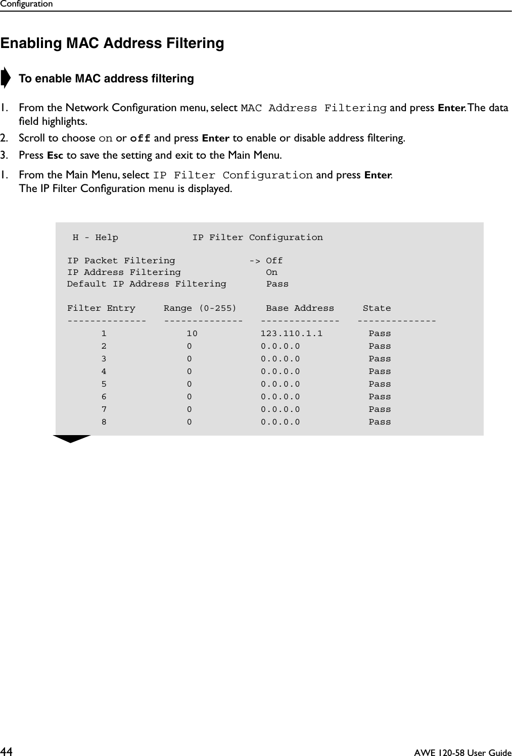 Configuration44  AWE 120-58 User GuideEnabling MAC Address Filtering➧ To enable MAC address ﬁltering1. From the Network Conﬁguration menu, select MAC Address Filtering and press Enter. The data ﬁeld highlights.2. Scroll to choose on or off and press Enter to enable or disable address ﬁltering.3. Press Esc to save the setting and exit to the Main Menu.1. From the Main Menu, select IP Filter Configuration and press Enter.The IP Filter Conﬁguration menu is displayed. H - Help             IP Filter ConfigurationIP Packet Filtering             -&gt; OffIP Address Filtering               OnDefault IP Address Filtering       Pass    Filter Entry     Range (0-255)     Base Address     State--------------   --------------   --------------   --------------      1              10           123.110.1.1        Pass      2              0            0.0.0.0            Pass      3              0            0.0.0.0            Pass      4              0            0.0.0.0            Pass      5              0            0.0.0.0            Pass      6              0            0.0.0.0            Pass      7              0            0.0.0.0            Pass      8              0            0.0.0.0            Pass