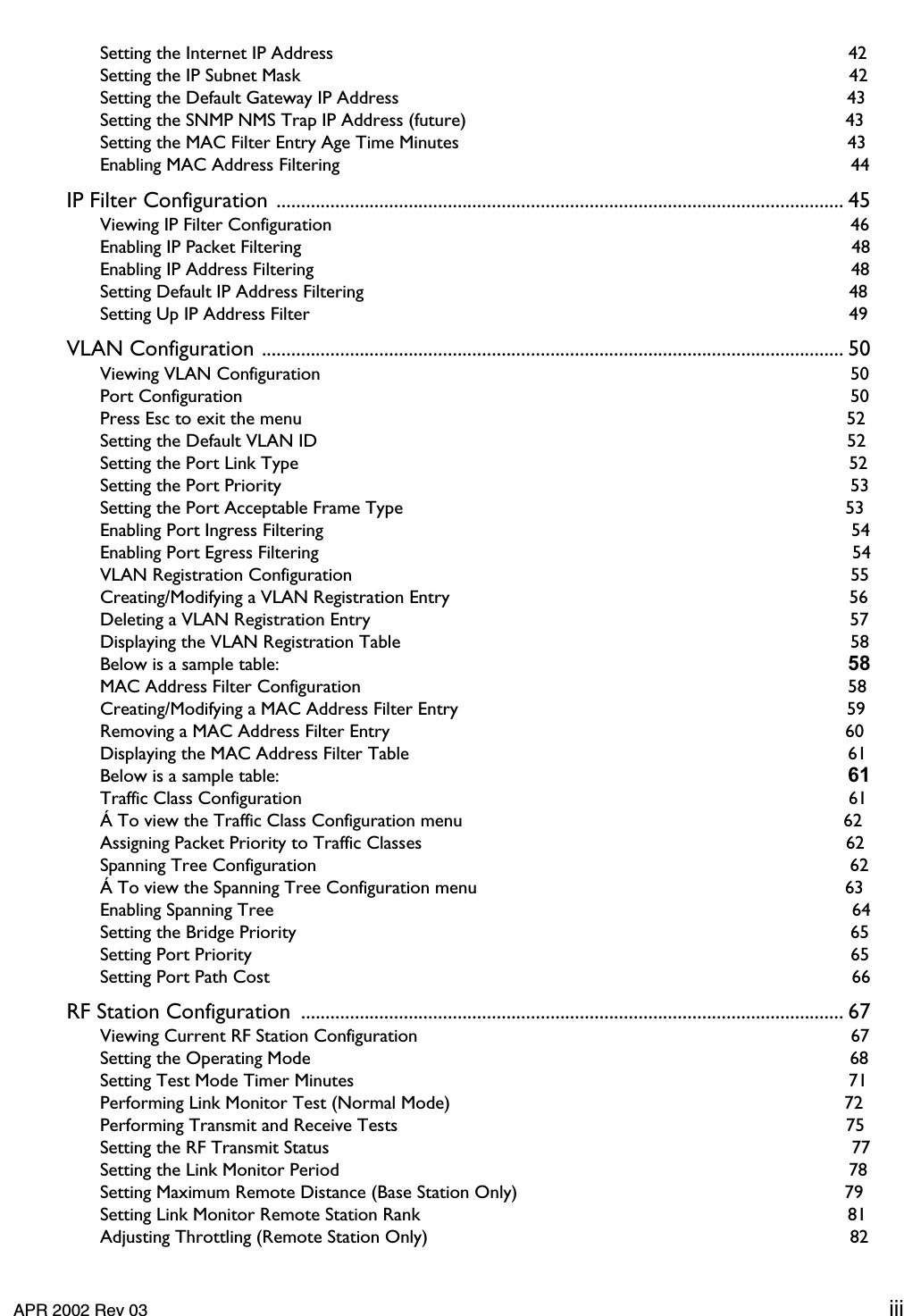     APR 2002 Rev 03 iii Setting the Internet IP Address  42Setting the IP Subnet Mask  42Setting the Default Gateway IP Address  43Setting the SNMP NMS Trap IP Address (future)  43Setting the MAC Filter Entry Age Time Minutes  43Enabling MAC Address Filtering  44 IP Filter Configuration .................................................................................................................... 45 Viewing IP Filter Configuration  46Enabling IP Packet Filtering  48Enabling IP Address Filtering  48Setting Default IP Address Filtering  48Setting Up IP Address Filter  49 VLAN Configuration ....................................................................................................................... 50 Viewing VLAN Configuration  50Port Configuration  50Press Esc to exit the menu  52Setting the Default VLAN ID  52Setting the Port Link Type  52Setting the Port Priority  53Setting the Port Acceptable Frame Type  53Enabling Port Ingress Filtering  54Enabling Port Egress Filtering  54VLAN Registration Configuration  55Creating/Modifying a VLAN Registration Entry  56Deleting a VLAN Registration Entry  57Displaying the VLAN Registration Table  58Below is a sample table:  58 MAC Address Filter Configuration  58Creating/Modifying a MAC Address Filter Entry  59Removing a MAC Address Filter Entry  60Displaying the MAC Address Filter Table  61Below is a sample table:  61 Traffic Class Configuration  61Á To view the Traffic Class Configuration menu  62Assigning Packet Priority to Traffic Classes  62Spanning Tree Configuration  62Á To view the Spanning Tree Configuration menu  63Enabling Spanning Tree  64Setting the Bridge Priority  65Setting Port Priority  65Setting Port Path Cost  66 RF Station Configuration  ............................................................................................................... 67 Viewing Current RF Station Configuration  67Setting the Operating Mode  68Setting Test Mode Timer Minutes  71Performing Link Monitor Test (Normal Mode)  72Performing Transmit and Receive Tests  75Setting the RF Transmit Status  77Setting the Link Monitor Period  78Setting Maximum Remote Distance (Base Station Only)  79Setting Link Monitor Remote Station Rank  81Adjusting Throttling (Remote Station Only)  82