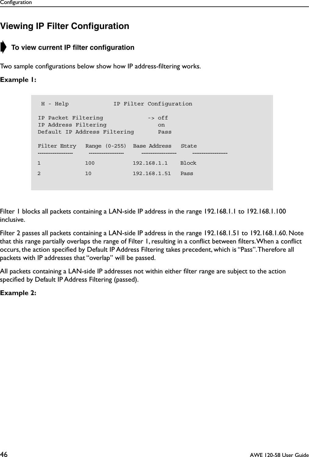 Configuration46  AWE 120-58 User GuideViewing IP Filter Conﬁguration➧ To view current IP ﬁlter conﬁgurationTwo sample conﬁgurations below show how IP address-ﬁltering works.Example 1: Filter 1 blocks all packets containing a LAN-side IP address in the range 192.168.1.1 to 192.168.1.100 inclusive. Filter 2 passes all packets containing a LAN-side IP address in the range 192.168.1.51 to 192.168.1.60. Note that this range partially overlaps the range of Filter 1, resulting in a conﬂict between ﬁlters. When a conﬂict occurs, the action speciﬁed by Default IP Address Filtering takes precedent, which is “Pass”. Therefore all packets with IP addresses that “overlap” will be passed.All packets containing a LAN-side IP addresses not within either ﬁlter range are subject to the action speciﬁed by Default IP Address Filtering (passed).Example 2:  H - Help             IP Filter ConfigurationIP Packet Filtering             -&gt; offIP Address Filtering               onDefault IP Address Filtering       Pass    Filter Entry   Range (0-255)  Base Address   State-------------------          -------------------           -------------------          -------------------  1              100            192.168.1.1    Block  2              10             192.168.1.51   Pass  