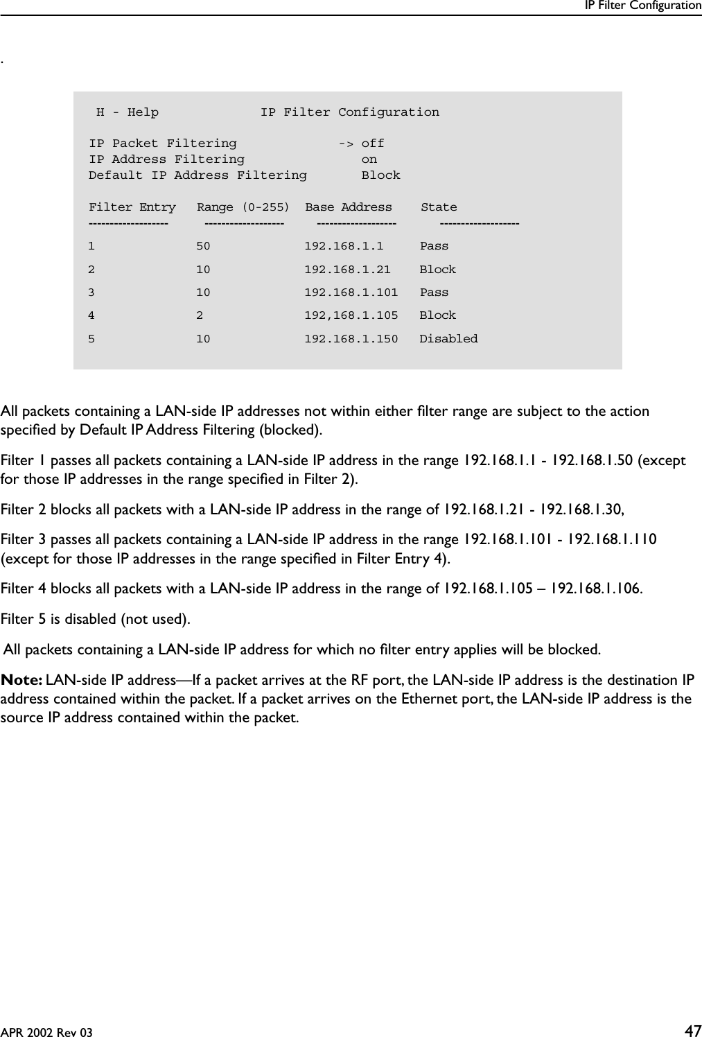 IP Filter ConfigurationAPR 2002 Rev 03 47.All packets containing a LAN-side IP addresses not within either ﬁlter range are subject to the action speciﬁed by Default IP Address Filtering (blocked).Filter 1 passes all packets containing a LAN-side IP address in the range 192.168.1.1 - 192.168.1.50 (except for those IP addresses in the range speciﬁed in Filter 2).Filter 2 blocks all packets with a LAN-side IP address in the range of 192.168.1.21 - 192.168.1.30,Filter 3 passes all packets containing a LAN-side IP address in the range 192.168.1.101 - 192.168.1.110 (except for those IP addresses in the range speciﬁed in Filter Entry 4).Filter 4 blocks all packets with a LAN-side IP address in the range of 192.168.1.105 – 192.168.1.106.Filter 5 is disabled (not used). All packets containing a LAN-side IP address for which no ﬁlter entry applies will be blocked.Note: LAN-side IP address—If a packet arrives at the RF port, the LAN-side IP address is the destination IP address contained within the packet. If a packet arrives on the Ethernet port, the LAN-side IP address is the source IP address contained within the packet. H - Help             IP Filter ConfigurationIP Packet Filtering             -&gt; offIP Address Filtering               onDefault IP Address Filtering       Block    Filter Entry   Range (0-255)  Base Address    State-------------------          -------------------         -------------------            -------------------  1              50             192.168.1.1     Pass  2              10             192.168.1.21    Block  3              10             192.168.1.101   Pass  4              2              192,168.1.105   Block  5              10             192.168.1.150   Disabled