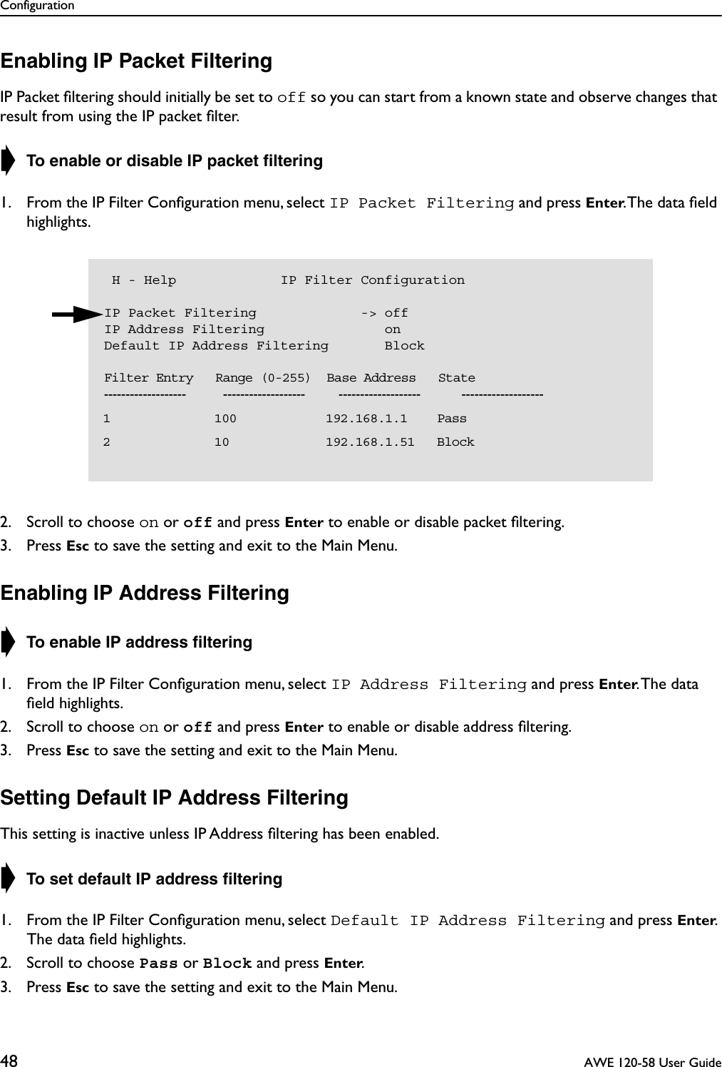 Configuration48  AWE 120-58 User GuideEnabling IP Packet FilteringIP Packet ﬁltering should initially be set to off so you can start from a known state and observe changes that result from using the IP packet ﬁlter.➧ To enable or disable IP packet ﬁltering1. From the IP Filter Conﬁguration menu, select IP Packet Filtering and press Enter. The data ﬁeld highlights.2. Scroll to choose on or off and press Enter to enable or disable packet ﬁltering.3. Press Esc to save the setting and exit to the Main Menu.Enabling IP Address Filtering➧ To enable IP address ﬁltering1. From the IP Filter Conﬁguration menu, select IP Address Filtering and press Enter. The  data ﬁeld highlights.2. Scroll to choose on or off and press Enter to enable or disable address ﬁltering.3. Press Esc to save the setting and exit to the Main Menu.Setting Default IP Address FilteringThis setting is inactive unless IP Address ﬁltering has been enabled.➧ To set default IP address ﬁltering1. From the IP Filter Conﬁguration menu, select Default IP Address Filtering and press Enter. The data ﬁeld highlights.2. Scroll to choose Pass or Block and press Enter.3. Press Esc to save the setting and exit to the Main Menu. H - Help             IP Filter ConfigurationIP Packet Filtering             -&gt; offIP Address Filtering               onDefault IP Address Filtering       Block    Filter Entry   Range (0-255)  Base Address   State-------------------          -------------------         -------------------           -------------------  1              100            192.168.1.1    Pass  2              10             192.168.1.51   Block  