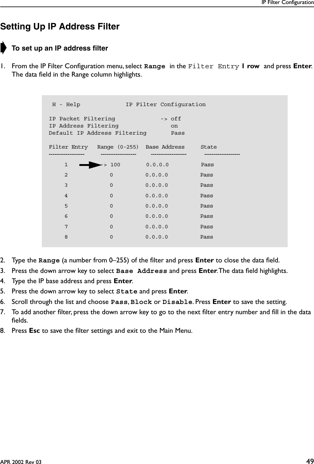 IP Filter ConfigurationAPR 2002 Rev 03 49Setting Up IP Address Filter➧ To set up an IP address ﬁlter1. From the IP Filter Conﬁguration menu, select Range in the Filter Entry 1 row and press Enter. The data ﬁeld in the Range column highlights.2. Type the Range (a number from 0–255) of the ﬁlter and press Enter to close the data ﬁeld.3. Press the down arrow key to select Base Address and press Enter. The data ﬁeld highlights.4. Type the IP base address and press Enter.5. Press the down arrow key to select State and press Enter. 6. Scroll through the list and choose Pass, Block or Disable. Press Enter to save the setting.7. To add another ﬁlter, press the down arrow key to go to the next ﬁlter entry number and ﬁll in the data ﬁelds.8. Press Esc to save the ﬁlter settings and exit to the Main Menu. H - Help             IP Filter ConfigurationIP Packet Filtering             -&gt; offIP Address Filtering               onDefault IP Address Filtering       Pass    Filter Entry   Range (0-255)  Base Address     State-------------------          -------------------         -------------------           -------------------       1          -&gt; 100        0.0.0.0          Pass       2             0          0.0.0.0          Pass       3             0          0.0.0.0          Pass       4             0          0.0.0.0          Pass       5             0          0.0.0.0          Pass       6             0          0.0.0.0          Pass       7             0          0.0.0.0          Pass       8             0          0.0.0.0          Pass