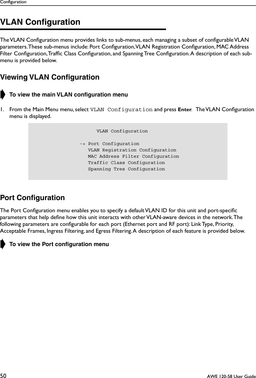 Configuration50  AWE 120-58 User GuideVLAN ConﬁgurationThe VLAN Conﬁguration menu provides links to sub-menus, each managing a subset of conﬁgurable VLAN parameters. These sub-menus include: Port Conﬁguration, VLAN Registration Conﬁguration, MAC Address Filter Conﬁguration, Trafﬁc Class Conﬁguration, and Spanning Tree Conﬁguration. A description of each sub-menu is provided below.Viewing VLAN Conﬁguration➧ To view the main VLAN conﬁguration menu1. From the Main Menu menu, select VLAN Configuration and press Enter.   The VLAN Conﬁguration menu is displayed.Port ConﬁgurationThe Port Conﬁguration menu enables you to specify a default VLAN ID for this unit and port-speciﬁc parameters that help deﬁne how this unit interacts with other VLAN-aware devices in the network. The following parameters are conﬁgurable for each port (Ethernet port and RF port): Link Type, Priority, Acceptable Frames, Ingress Filtering, and Egress Filtering. A description of each feature is provided below.➧ To view the Port conﬁguration menu                      VLAN Configuration                -&gt; Port Configuration                   VLAN Registration Configuration                   MAC Address Filter Configuration                   Traffic Class Configuration                   Spanning Tres Configuration