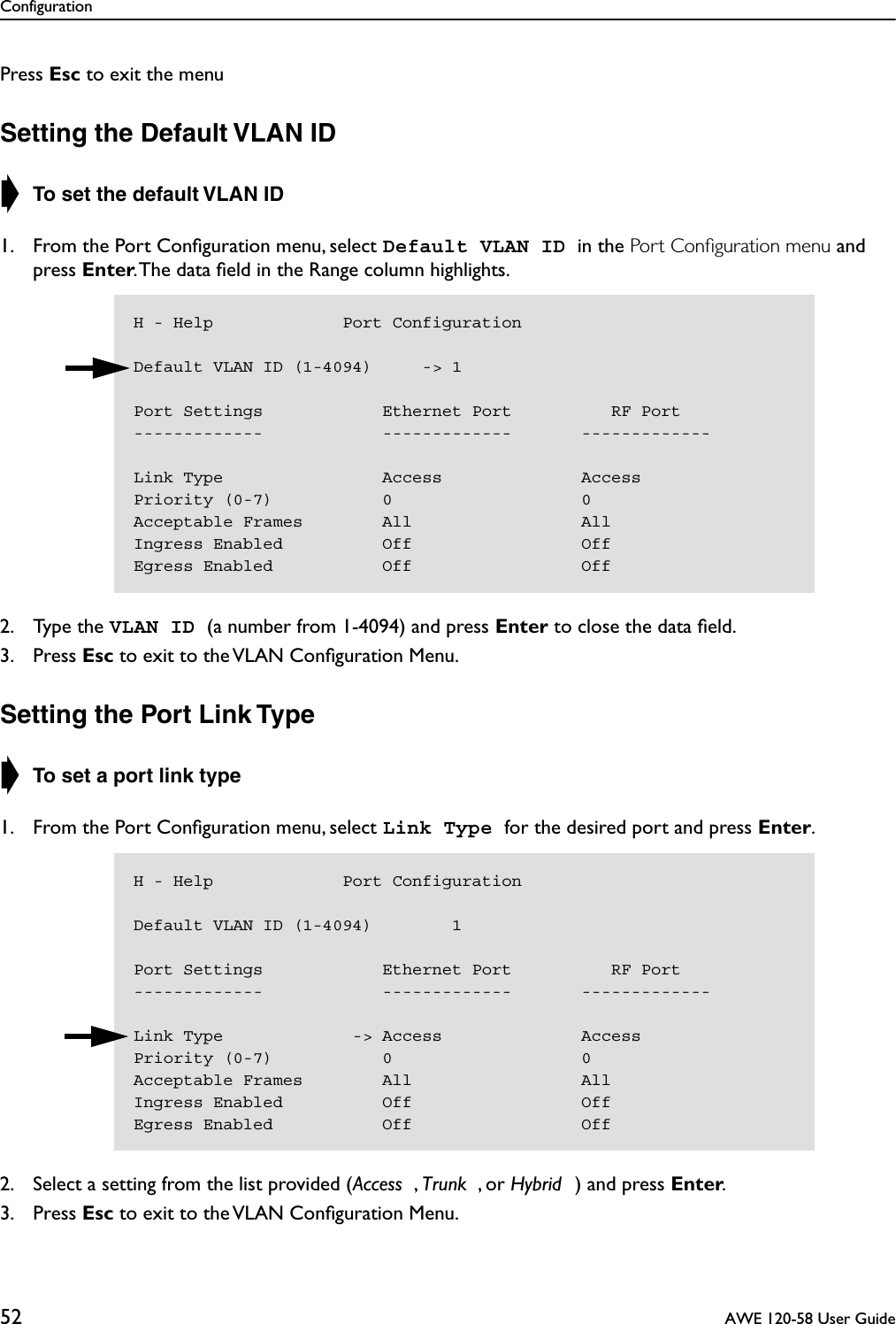 Configuration52  AWE 120-58 User GuidePress Esc to exit the menuSetting the Default VLAN ID➧ To set the default VLAN ID1. From the Port Conﬁguration menu, select Default VLAN ID in the Port Conﬁguration menu and press Enter. The data ﬁeld in the Range column highlights.2. Type the VLAN ID (a number from 1-4094) and press Enter to close the data ﬁeld.3. Press Esc to exit to the VLAN Conﬁguration Menu.Setting the Port Link Type➧ To set a port link type1. From the Port Conﬁguration menu, select Link Type for the desired port and press Enter.2. Select a setting from the list provided (Access , Trunk , or Hybrid ) and press Enter.3. Press Esc to exit to the VLAN Conﬁguration Menu.H - Help             Port ConfigurationDefault VLAN ID (1-4094)     -&gt; 1Port Settings            Ethernet Port          RF Port-------------            -------------       -------------Link Type                Access              AccessPriority (0-7)           0                   0Acceptable Frames        All                 AllIngress Enabled          Off                 OffEgress Enabled           Off                 OffH - Help             Port ConfigurationDefault VLAN ID (1-4094)        1Port Settings            Ethernet Port          RF Port-------------            -------------       -------------Link Type             -&gt; Access              AccessPriority (0-7)           0                   0Acceptable Frames        All                 AllIngress Enabled          Off                 OffEgress Enabled           Off                 Off