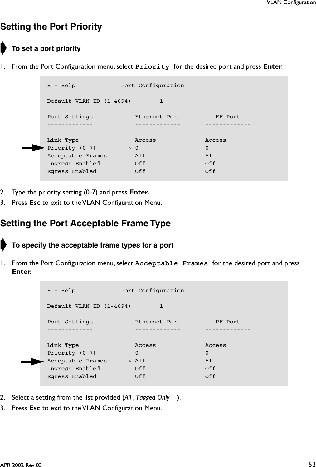 VLAN ConfigurationAPR 2002 Rev 03 53Setting the Port Priority➧ To set a port priority 1. From the Port Conﬁguration menu, select Priority for the desired port and press Enter.2. Type the priority setting (0-7) and press Enter.3. Press Esc to exit to the VLAN Conﬁguration Menu.Setting the Port Acceptable Frame Type➧ To specify the acceptable frame types for a port 1. From the Port Conﬁguration menu, select Acceptable Frames for the desired port and press Enter.2. Select a setting from the list provided (All , Tagged Only ).3. Press Esc to exit to the VLAN Conﬁguration Menu.H - Help             Port ConfigurationDefault VLAN ID (1-4094)        1Port Settings            Ethernet Port          RF Port-------------            -------------       -------------Link Type                Access              AccessPriority (0-7)        -&gt; 0                   0Acceptable Frames        All                 AllIngress Enabled          Off                 OffEgress Enabled           Off                 OffH - Help             Port ConfigurationDefault VLAN ID (1-4094)        1Port Settings            Ethernet Port          RF Port-------------            -------------       -------------Link Type                Access              AccessPriority (0-7)           0                   0Acceptable Frames     -&gt; All                 AllIngress Enabled          Off                 OffEgress Enabled           Off                 Off