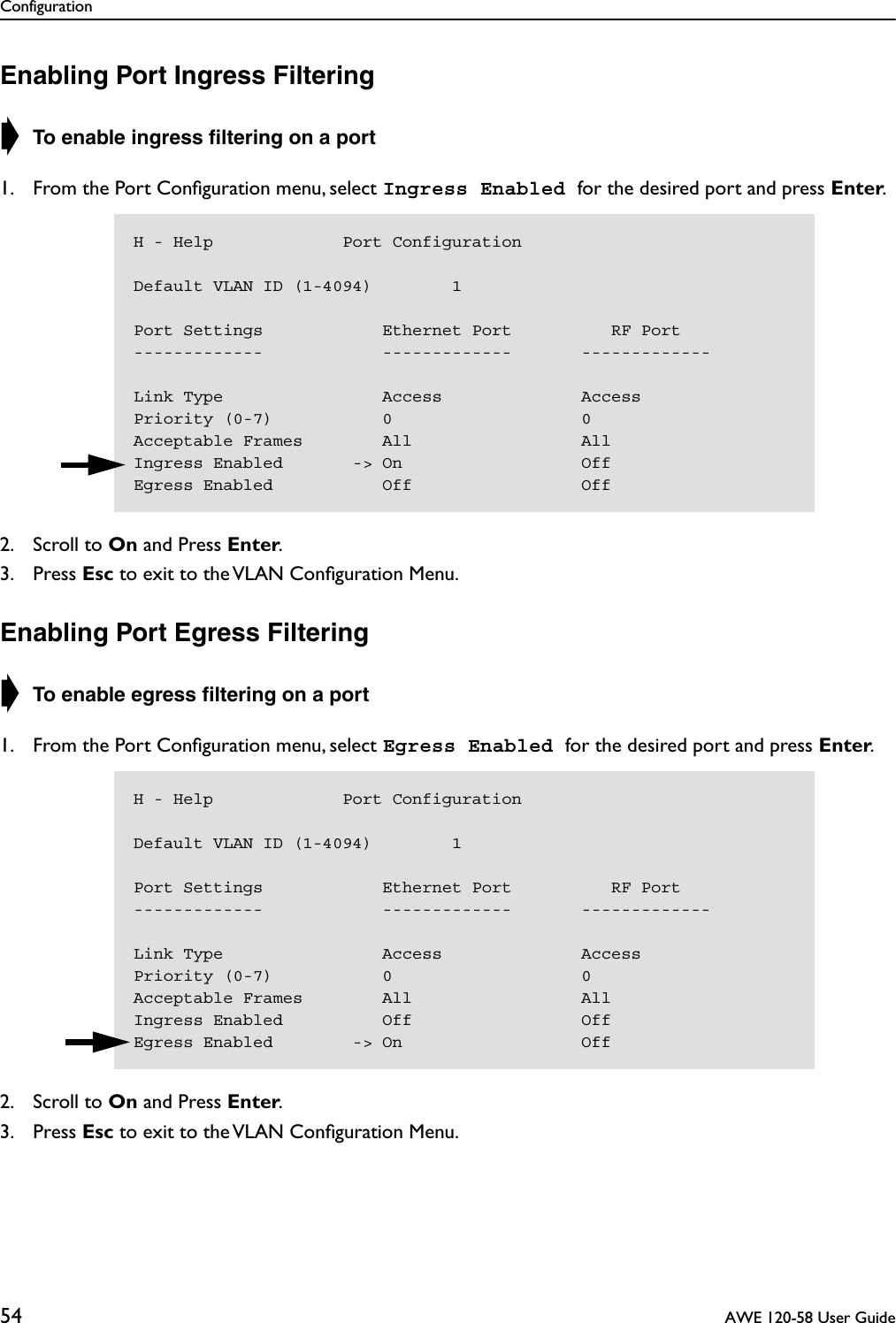 Configuration54  AWE 120-58 User GuideEnabling Port Ingress Filtering➧ To enable ingress ﬁltering on a port 1. From the Port Conﬁguration menu, select Ingress Enabled for the desired port and press Enter.2. Scroll to On and Press Enter.3. Press Esc to exit to the VLAN Conﬁguration Menu.Enabling Port Egress Filtering➧ To enable egress ﬁltering on a port 1. From the Port Conﬁguration menu, select Egress Enabled for the desired port and press Enter.2. Scroll to On and Press Enter.3. Press Esc to exit to the VLAN Conﬁguration Menu.H - Help             Port ConfigurationDefault VLAN ID (1-4094)        1Port Settings            Ethernet Port          RF Port-------------            -------------       -------------Link Type                Access              AccessPriority (0-7)           0                   0Acceptable Frames        All                 AllIngress Enabled       -&gt; On                  OffEgress Enabled           Off                 OffH - Help             Port ConfigurationDefault VLAN ID (1-4094)        1Port Settings            Ethernet Port          RF Port-------------            -------------       -------------Link Type                Access              AccessPriority (0-7)           0                   0Acceptable Frames        All                 AllIngress Enabled          Off                 OffEgress Enabled        -&gt; On                  Off