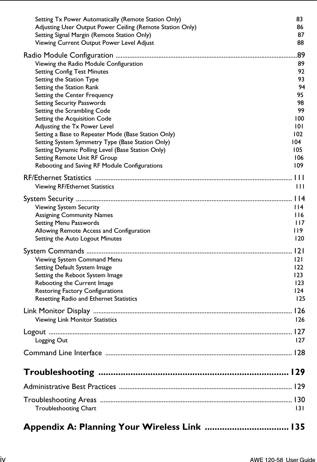  iv    AWE 120-58  User Guide  Setting Tx Power Automatically (Remote Station Only)  83Adjusting User Output Power Ceiling (Remote Station Only)  86Setting Signal Margin (Remote Station Only)  87Viewing Current Output Power Level Adjust  88 Radio Module Configuration ..........................................................................................................89 Viewing the Radio Module Configuration  89Setting Config Test Minutes  92Setting the Station Type  93Setting the Station Rank  94Setting the Center Frequency  95Setting Security Passwords  98Setting the Scrambling Code  99Setting the Acquisition Code  100Adjusting the Tx Power Level  101Setting a Base to Repeater Mode (Base Station Only)  102Setting System Symmetry Type (Base Station Only)  104Setting Dynamic Polling Level (Base Station Only)  105Setting Remote Unit RF Group  106Rebooting and Saving RF Module Configurations  109 RF/Ethernet Statistics  ................................................................................................................... 111 Viewing RF/Ethernet Statistics  111 System Security .............................................................................................................................. 114 Viewing System Security  114Assigning Community Names  116Setting Menu Passwords  117Allowing Remote Access and Configuration  119Setting the Auto Logout Minutes  120 System Commands ........................................................................................................................ 121 Viewing System Command Menu  121Setting Default System Image  122Setting the Reboot System Image  123Rebooting the Current Image  123Restoring Factory Configurations  124Resetting Radio and Ethernet Statistics  125 Link Monitor Display .................................................................................................................... 126 Viewing Link Monitor Statistics  126 Logout .............................................................................................................................................. 127 Logging Out  127 Command Line Interface  ............................................................................................................. 128 Troubleshooting ............................................................................. 129 Administrative Best Practices ..................................................................................................... 129Troubleshooting Areas  ................................................................................................................ 130 Troubleshooting Chart  131 Appendix A: Planning Your Wireless Link  .................................. 135