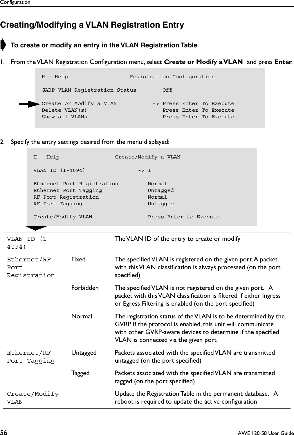 Configuration56  AWE 120-58 User GuideCreating/Modifying a VLAN Registration Entry➧ To create or modify an entry in the VLAN Registration Table 1. From the VLAN Registration Conﬁguration menu, select Create or Modify a VLAN and press Enter.2. Specify the entry settings desired from the menu displayed:VLAN ID (1-4094)The VLAN ID of the entry to create or modifyEthernet/RF Port RegistrationFixed The speciﬁed VLAN is registered on the given port. A packet with this VLAN classiﬁcation is always processed (on the port speciﬁed)Forbidden The speciﬁed VLAN is not registered on the given port.   A packet with this VLAN classiﬁcation is ﬁltered if either Ingress or Egress Filtering is enabled (on the port speciﬁed)Normal The registration status of the VLAN is to be determined by the GVRP. If the protocol is enabled, this unit will communicate with other GVRP-aware devices to determine if the speciﬁed VLAN is connected via the given portEthernet/RF Port TaggingUntagged Packets associated with the speciﬁed VLAN are transmitted untagged (on the port speciﬁed)Tagged Packets associated with the speciﬁed VLAN are transmitted tagged (on the port speciﬁed)Create/Modify VLANUpdate the Registration Table in the permanent database.   A reboot is required to update the active conﬁgurationH - Help                   Registration ConfigurationGARP VLAN Registration Status        OffCreate or Modify a VLAN           -&gt; Press Enter To ExecuteDelete VLAN(s)                       Press Enter To ExecuteShow all VLANs                       Press Enter To ExecuteH - Help                 Create/Modify a VLANVLAN ID (1-4094)                -&gt; 1Ethernet Port Registration         NormalEthernet Port Tagging              UntaggedRF Port Registration               NormalRF Port Tagging                    UntaggedCreate/Modify VLAN                 Press Enter to Execute