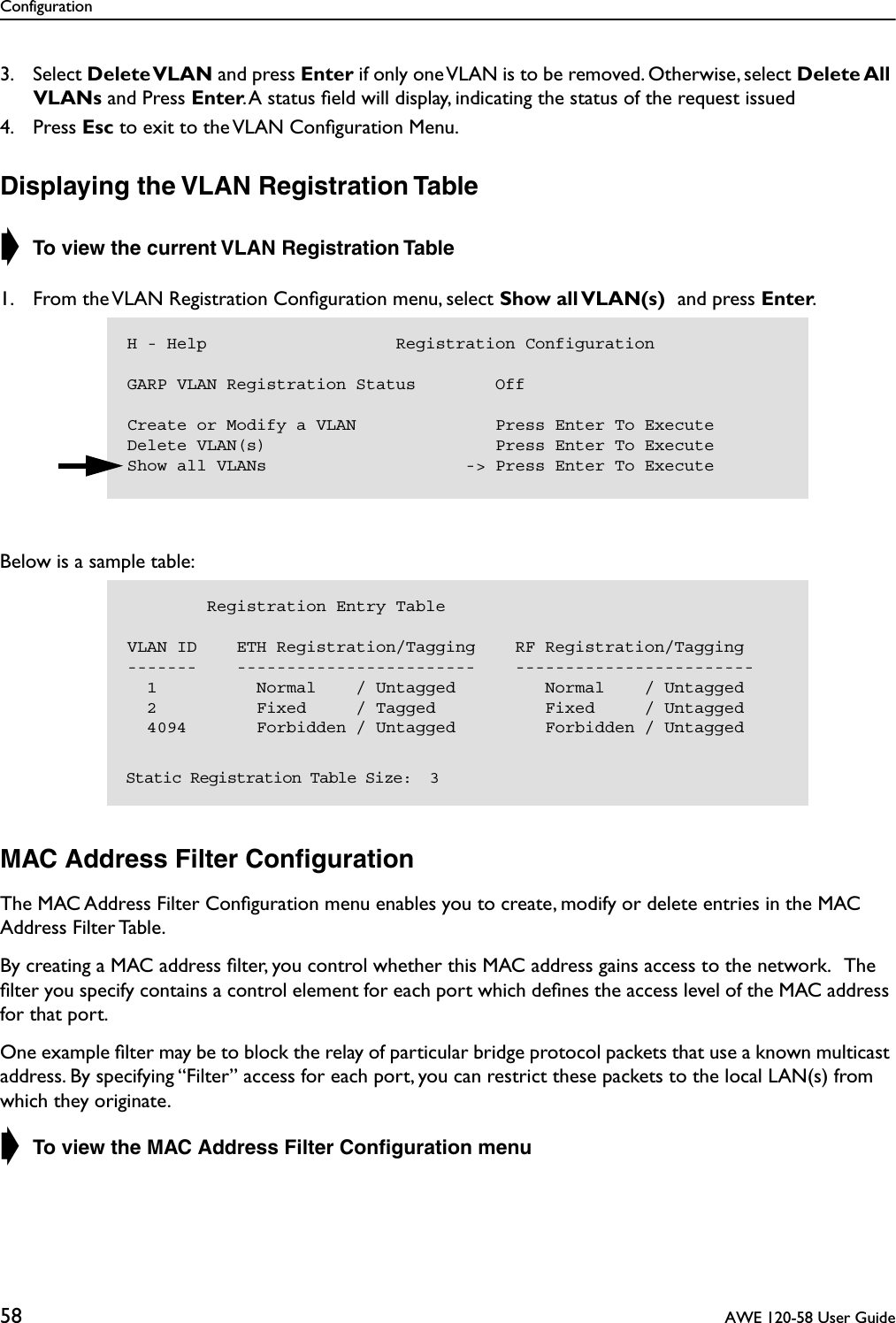 Configuration58  AWE 120-58 User Guide3. Select Delete VLAN and press Enter if only one VLAN is to be removed. Otherwise, select Delete All VLANs and Press Enter. A status ﬁeld will display, indicating the status of the request issued4. Press Esc to exit to the VLAN Conﬁguration Menu.Displaying the VLAN Registration Table➧ To view the current VLAN Registration Table 1. From the VLAN Registration Conﬁguration menu, select Show all VLAN(s) and press Enter.Below is a sample table:MAC Address Filter ConﬁgurationThe MAC Address Filter Conﬁguration menu enables you to create, modify or delete entries in the MAC Address Filter Table. By creating a MAC address ﬁlter, you control whether this MAC address gains access to the network.   The ﬁlter you specify contains a control element for each port which deﬁnes the access level of the MAC address for that port.   One example ﬁlter may be to block the relay of particular bridge protocol packets that use a known multicast address. By specifying “Filter” access for each port, you can restrict these packets to the local LAN(s) from which they originate. ➧ To view the MAC Address Filter Conﬁguration menuH - Help                   Registration ConfigurationGARP VLAN Registration Status        OffCreate or Modify a VLAN              Press Enter To ExecuteDelete VLAN(s)                       Press Enter To ExecuteShow all VLANs                    -&gt; Press Enter To Execute        Registration Entry TableVLAN ID    ETH Registration/Tagging    RF Registration/Tagging-------    ------------------------    ------------------------  1          Normal    / Untagged         Normal    / Untagged  2          Fixed     / Tagged           Fixed     / Untagged  4094       Forbidden / Untagged         Forbidden / Untagged   Static Registration Table Size:  3