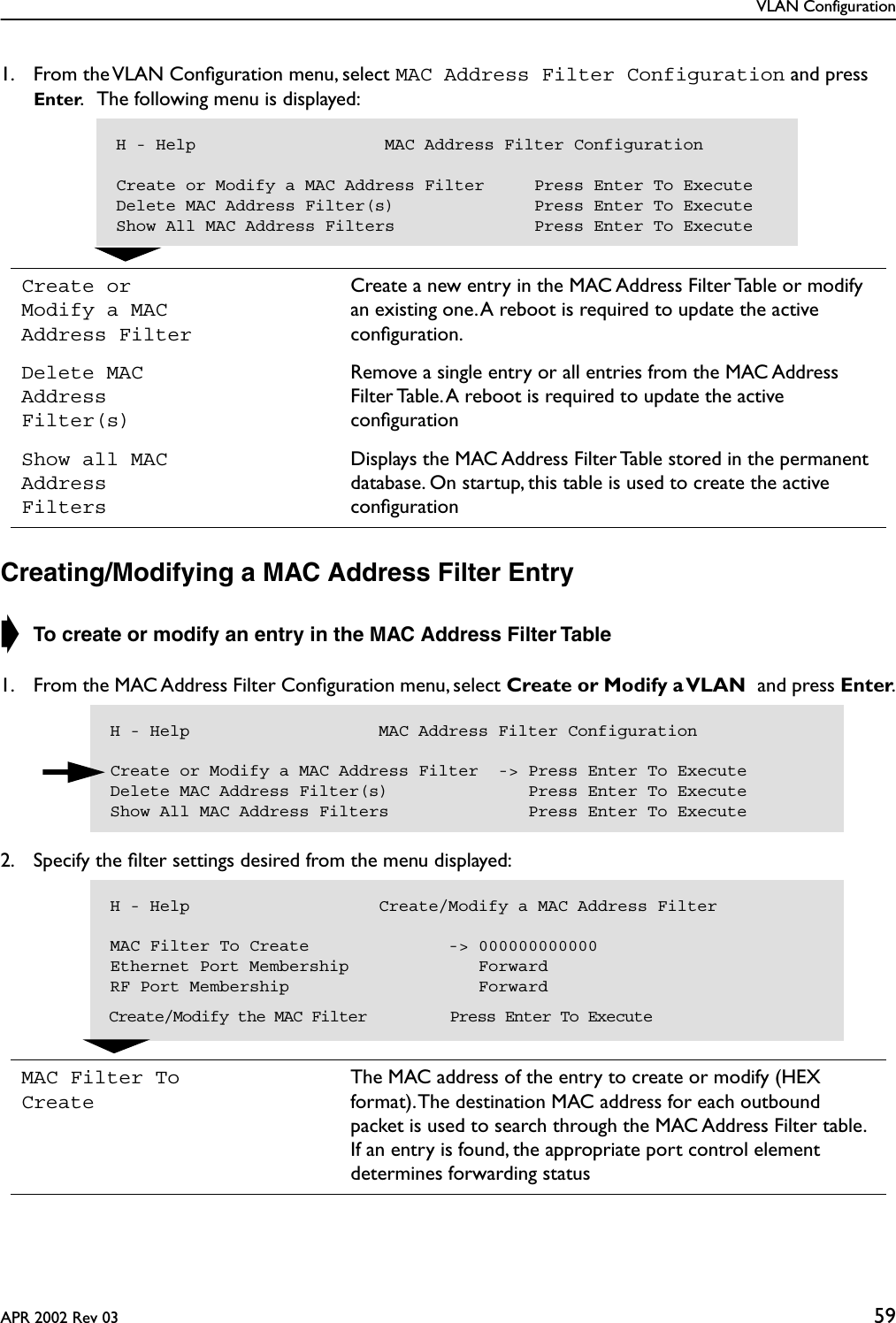 VLAN ConfigurationAPR 2002 Rev 03 591. From the VLAN Conﬁguration menu, select MAC Address Filter Configuration and press Enter.   The following menu is displayed:Creating/Modifying a MAC Address Filter Entry➧ To create or modify an entry in the MAC Address Filter Table 1. From the MAC Address Filter Conﬁguration menu, select Create or Modify a VLAN and press Enter.2. Specify the ﬁlter settings desired from the menu displayed:Create or Modify a MAC Address FilterCreate a new entry in the MAC Address Filter Table or modify an existing one. A reboot is required to update the active conﬁguration.Delete MAC Address Filter(s)Remove a single entry or all entries from the MAC Address Filter Table. A reboot is required to update the active conﬁgurationShow all MAC Address FiltersDisplays the MAC Address Filter Table stored in the permanent database. On startup, this table is used to create the active conﬁgurationMAC Filter To CreateThe MAC address of the entry to create or modify (HEX format). The destination MAC address for each outbound packet is used to search through the MAC Address Filter table. If an entry is found, the appropriate port control element determines forwarding statusH - Help                   MAC Address Filter ConfigurationCreate or Modify a MAC Address Filter     Press Enter To ExecuteDelete MAC Address Filter(s)              Press Enter To ExecuteShow All MAC Address Filters              Press Enter To ExecuteH - Help                   MAC Address Filter ConfigurationCreate or Modify a MAC Address Filter  -&gt; Press Enter To ExecuteDelete MAC Address Filter(s)              Press Enter To ExecuteShow All MAC Address Filters              Press Enter To ExecuteH - Help                   Create/Modify a MAC Address FilterMAC Filter To Create              -&gt; 000000000000Ethernet Port Membership             ForwardRF Port Membership                   Forward  Create/Modify the MAC Filter         Press Enter To Execute