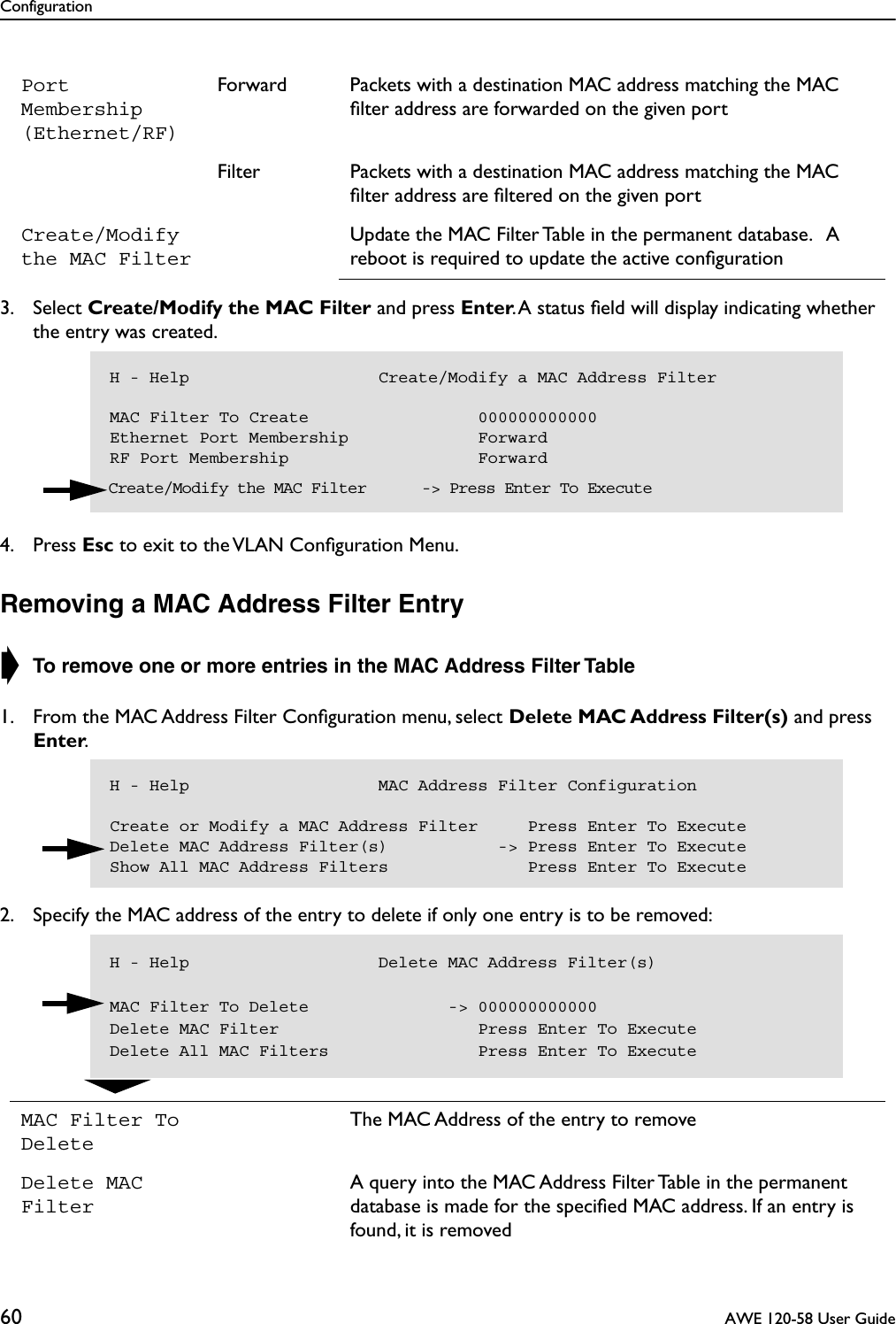 Configuration60  AWE 120-58 User Guide3. Select Create/Modify the MAC Filter and press Enter. A status ﬁeld will display indicating whether the entry was created.4. Press Esc to exit to the VLAN Conﬁguration Menu.Removing a MAC Address Filter Entry➧ To remove one or more entries in the MAC Address Filter Table 1. From the MAC Address Filter Conﬁguration menu, select Delete MAC Address Filter(s) and press Enter.2. Specify the MAC address of the entry to delete if only one entry is to be removed:Port Membership (Ethernet/RF)Forward Packets with a destination MAC address matching the MAC ﬁlter address are forwarded on the given portFilter Packets with a destination MAC address matching the MAC ﬁlter address are ﬁltered on the given portCreate/Modify the MAC FilterUpdate the MAC Filter Table in the permanent database.   A reboot is required to update the active conﬁgurationMAC Filter To DeleteThe MAC Address of the entry to removeDelete MAC FilterA query into the MAC Address Filter Table in the permanent database is made for the speciﬁed MAC address. If an entry is found, it is removedH - Help                   Create/Modify a MAC Address FilterMAC Filter To Create                 000000000000Ethernet Port Membership             ForwardRF Port Membership                   Forward  Create/Modify the MAC Filter      -&gt; Press Enter To ExecuteH - Help                   MAC Address Filter ConfigurationCreate or Modify a MAC Address Filter     Press Enter To ExecuteDelete MAC Address Filter(s)           -&gt; Press Enter To ExecuteShow All MAC Address Filters              Press Enter To ExecuteH - Help                   Delete MAC Address Filter(s)MAC Filter To Delete              -&gt; 000000000000Delete MAC Filter                    Press Enter To ExecuteDelete All MAC Filters               Press Enter To Execute