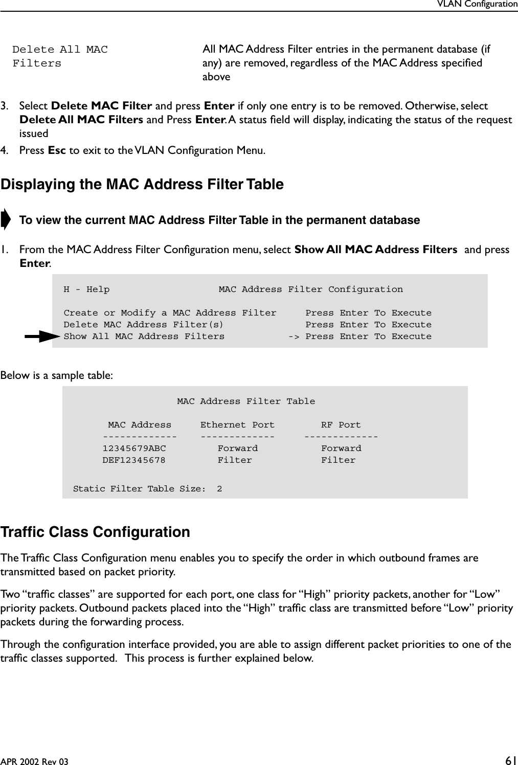 VLAN ConfigurationAPR 2002 Rev 03 613. Select Delete MAC Filter and press Enter if only one entry is to be removed. Otherwise, select Delete All MAC Filters and Press Enter. A status ﬁeld will display, indicating the status of the request issued4. Press Esc to exit to the VLAN Conﬁguration Menu.Displaying the MAC Address Filter Table➧ To view the current MAC Address Filter Table in the permanent database 1. From the MAC Address Filter Conﬁguration menu, select Show All MAC Address Filters and press Enter.Below is a sample table:Trafﬁc Class ConﬁgurationThe Trafﬁc Class Conﬁguration menu enables you to specify the order in which outbound frames are transmitted based on packet priority.Two “trafﬁc classes” are supported for each port, one class for “High” priority packets, another for “Low” priority packets. Outbound packets placed into the “High” trafﬁc class are transmitted before “Low” priority packets during the forwarding process. Through the conﬁguration interface provided, you are able to assign different packet priorities to one of the trafﬁc classes supported.   This process is further explained below.Delete All MAC FiltersAll MAC Address Filter entries in the permanent database (if any) are removed, regardless of the MAC Address speciﬁed aboveH - Help                   MAC Address Filter ConfigurationCreate or Modify a MAC Address Filter     Press Enter To ExecuteDelete MAC Address Filter(s)              Press Enter To ExecuteShow All MAC Address Filters           -&gt; Press Enter To Execute                  MAC Address Filter Table      MAC Address     Ethernet Port        RF Port     -------------    -------------     -------------     12345679ABC         Forward           Forward     DEF12345678         Filter            Filter  Static Filter Table Size:  2