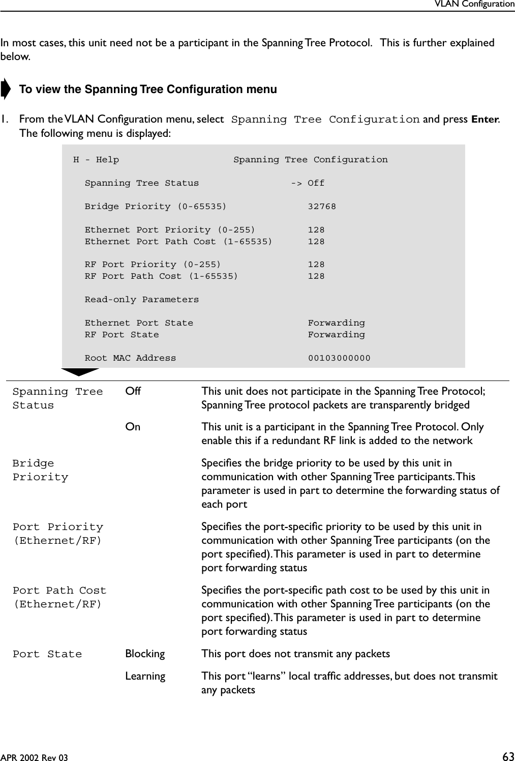 VLAN ConfigurationAPR 2002 Rev 03 63In most cases, this unit need not be a participant in the Spanning Tree Protocol.   This is further explained below.➧ To view the Spanning Tree Conﬁguration menu1. From the VLAN Conﬁguration menu, select Spanning Tree Configuration and press Enter.   The following menu is displayed:Spanning Tree StatusOff This unit does not participate in the Spanning Tree Protocol; Spanning Tree protocol packets are transparently bridgedOn This unit is a participant in the Spanning Tree Protocol. Only enable this if a redundant RF link is added to the networkBridge PrioritySpeciﬁes the bridge priority to be used by this unit in communication with other Spanning Tree participants. This parameter is used in part to determine the forwarding status of each portPort Priority(Ethernet/RF)Speciﬁes the port-speciﬁc priority to be used by this unit in communication with other Spanning Tree participants (on the port speciﬁed). This parameter is used in part to determine port forwarding statusPort Path Cost (Ethernet/RF)Speciﬁes the port-speciﬁc path cost to be used by this unit in communication with other Spanning Tree participants (on the port speciﬁed). This parameter is used in part to determine port forwarding statusPort State Blocking This port does not transmit any packetsLearning This port “learns” local trafﬁc addresses, but does not transmit any packetsH - Help                    Spanning Tree Configuration  Spanning Tree Status                -&gt; Off    Bridge Priority (0-65535)              32768    Ethernet Port Priority (0-255)         128  Ethernet Port Path Cost (1-65535)      128  RF Port Priority (0-255)               128  RF Port Path Cost (1-65535)            128  Read-only Parameters  Ethernet Port State                    Forwarding  RF Port State                          Forwarding  Root MAC Address                       00103000000