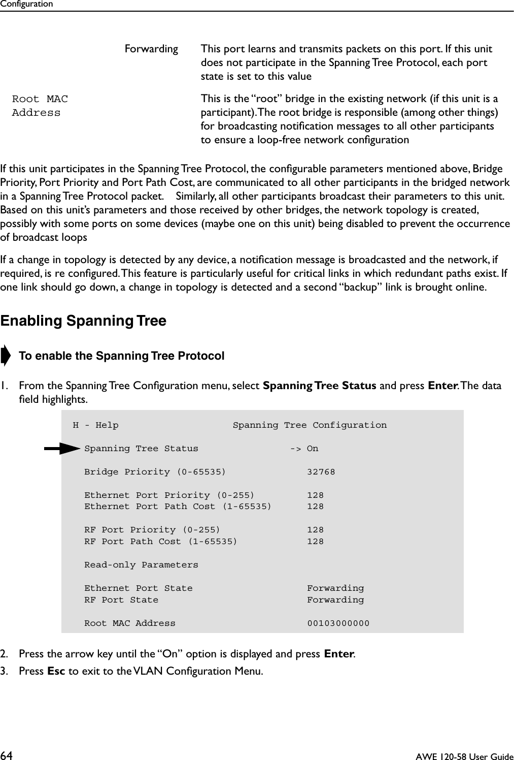 Configuration64  AWE 120-58 User GuideIf this unit participates in the Spanning Tree Protocol, the conﬁgurable parameters mentioned above, Bridge Priority, Port Priority and Port Path Cost, are communicated to all other participants in the bridged network in a Spanning Tree Protocol packet.    Similarly, all other participants broadcast their parameters to this unit. Based on this unit’s parameters and those received by other bridges, the network topology is created, possibly with some ports on some devices (maybe one on this unit) being disabled to prevent the occurrence of broadcast loopsIf a change in topology is detected by any device, a notiﬁcation message is broadcasted and the network, if required, is re conﬁgured. This feature is particularly useful for critical links in which redundant paths exist. If one link should go down, a change in topology is detected and a second “backup” link is brought online.Enabling Spanning Tree➧ To enable the Spanning Tree Protocol1. From the Spanning Tree Conﬁguration menu, select Spanning Tree  Status and press Enter. The data ﬁeld highlights.2. Press the arrow key until the “On” option is displayed and press Enter.3. Press Esc to exit to the VLAN Conﬁguration Menu.Forwarding This port learns and transmits packets on this port. If this unit does not participate in the Spanning Tree Protocol, each port state is set to this valueRoot MAC AddressThis is the “root” bridge in the existing network (if this unit is a participant). The root bridge is responsible (among other things) for broadcasting notiﬁcation messages to all other participants to ensure a loop-free network conﬁgurationH - Help                    Spanning Tree Configuration  Spanning Tree Status                -&gt; On    Bridge Priority (0-65535)              32768    Ethernet Port Priority (0-255)         128  Ethernet Port Path Cost (1-65535)      128  RF Port Priority (0-255)               128  RF Port Path Cost (1-65535)            128  Read-only Parameters  Ethernet Port State                    Forwarding  RF Port State                          Forwarding  Root MAC Address                       00103000000