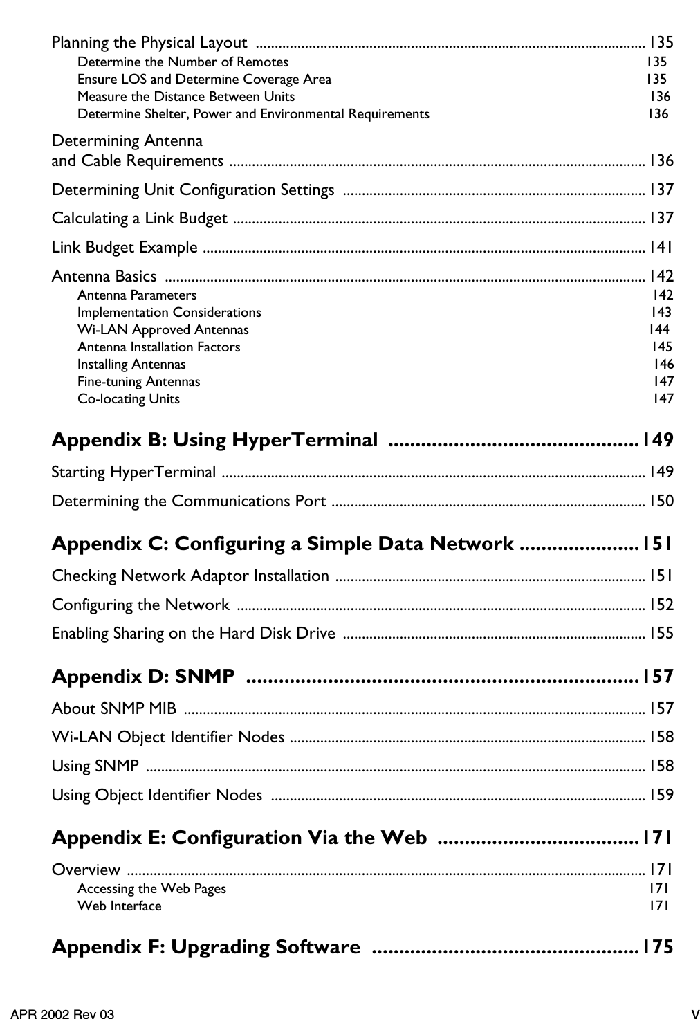     APR 2002 Rev 03 v Planning the Physical Layout  .......................................................................................................135 Determine the Number of Remotes  135Ensure LOS and Determine Coverage Area  135Measure the Distance Between Units  136Determine Shelter, Power and Environmental Requirements  136 Determining Antennaand Cable Requirements .............................................................................................................. 136Determining Unit Configuration Settings  ................................................................................ 137Calculating a Link Budget ............................................................................................................. 137Link Budget Example ..................................................................................................................... 141Antenna Basics  ............................................................................................................................... 142 Antenna Parameters  142Implementation Considerations  143Wi-LAN Approved Antennas  144Antenna Installation Factors  145Installing Antennas  146Fine-tuning Antennas  147Co-locating Units  147 Appendix B: Using HyperTerminal  ..............................................149 Starting HyperTerminal ................................................................................................................ 149Determining the Communications Port ................................................................................... 150 Appendix C: Configuring a Simple Data Network ......................151 Checking Network Adaptor Installation .................................................................................. 151Configuring the Network ............................................................................................................152Enabling Sharing on the Hard Disk Drive  ................................................................................155 Appendix D: SNMP  ........................................................................157 About SNMP MIB ..........................................................................................................................157Wi-LAN Object Identifier Nodes .............................................................................................. 158Using SNMP ....................................................................................................................................158Using Object Identifier Nodes  ...................................................................................................159 Appendix E: Configuration Via the Web  .....................................171 Overview ......................................................................................................................................... 171 Accessing the Web Pages  171Web Interface  171 Appendix F: Upgrading Software  .................................................175