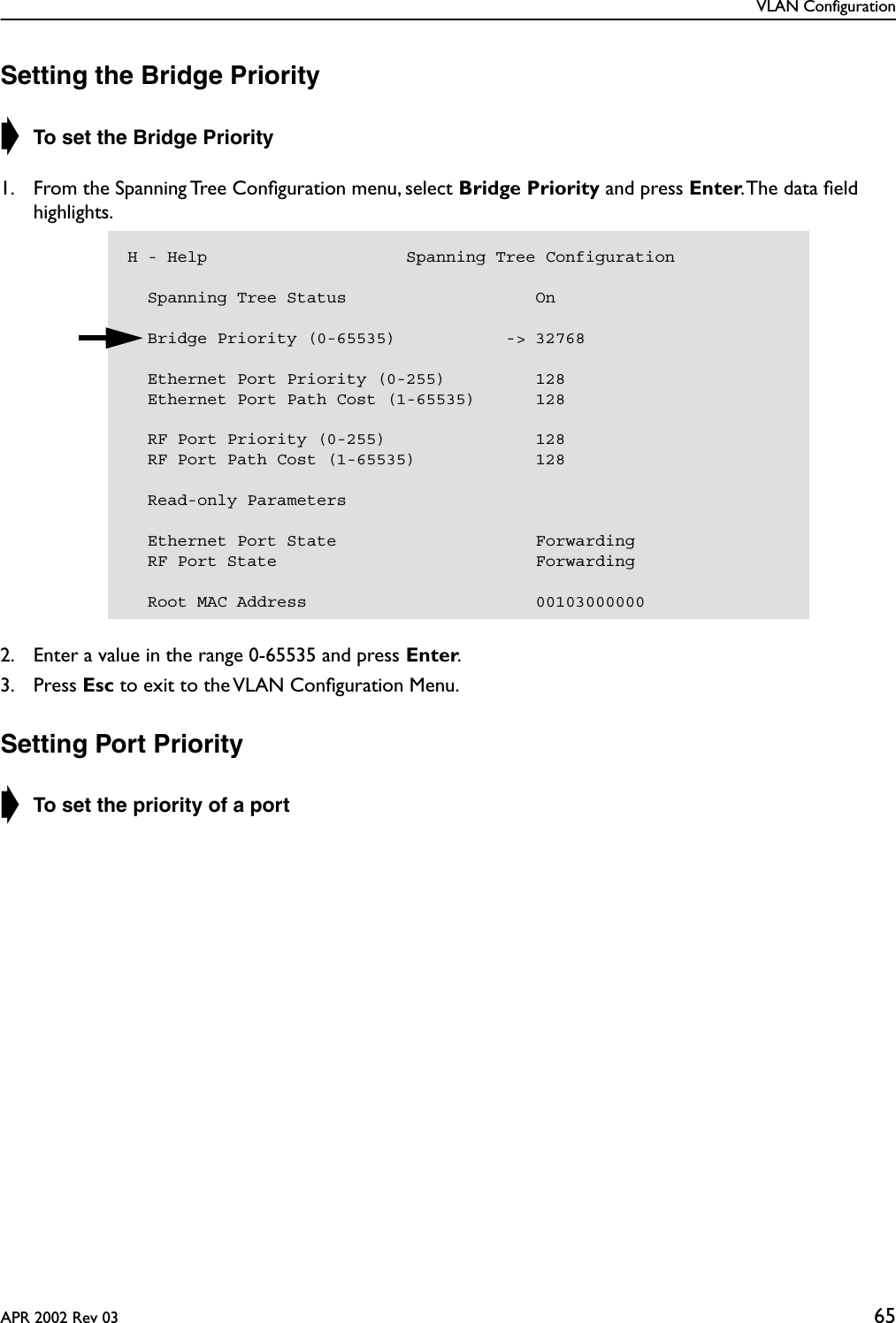 VLAN ConfigurationAPR 2002 Rev 03 65Setting the Bridge Priority➧ To set the Bridge Priority1. From the Spanning Tree Conﬁguration menu, select Bridge Priority and press Enter. The data ﬁeld highlights.2. Enter a value in the range 0-65535 and press Enter.3. Press Esc to exit to the VLAN Conﬁguration Menu.Setting Port Priority➧ To set the priority of a portH - Help                    Spanning Tree Configuration  Spanning Tree Status                   On    Bridge Priority (0-65535)           -&gt; 32768    Ethernet Port Priority (0-255)         128  Ethernet Port Path Cost (1-65535)      128  RF Port Priority (0-255)               128  RF Port Path Cost (1-65535)            128  Read-only Parameters  Ethernet Port State                    Forwarding  RF Port State                          Forwarding  Root MAC Address                       00103000000