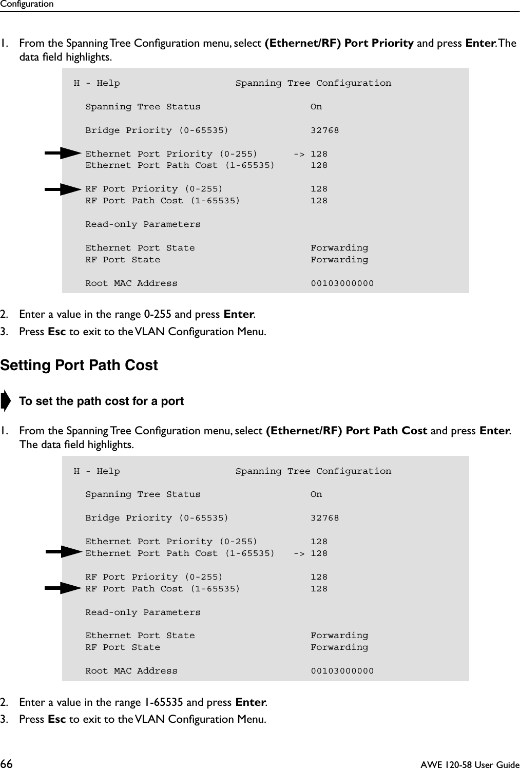 Configuration66  AWE 120-58 User Guide1. From the Spanning Tree Conﬁguration menu, select (Ethernet/RF) Port Priority and press Enter. The data ﬁeld highlights.2. Enter a value in the range 0-255 and press Enter.3. Press Esc to exit to the VLAN Conﬁguration Menu.Setting Port Path Cost➧ To set the path cost for a port1. From the Spanning Tree Conﬁguration menu, select (Ethernet/RF) Port Path Cost and press Enter. The data ﬁeld highlights.2. Enter a value in the range 1-65535 and press Enter.3. Press Esc to exit to the VLAN Conﬁguration Menu.H - Help                    Spanning Tree Configuration  Spanning Tree Status                   On    Bridge Priority (0-65535)              32768    Ethernet Port Priority (0-255)      -&gt; 128  Ethernet Port Path Cost (1-65535)      128  RF Port Priority (0-255)               128  RF Port Path Cost (1-65535)            128  Read-only Parameters  Ethernet Port State                    Forwarding  RF Port State                          Forwarding  Root MAC Address                       00103000000H - Help                    Spanning Tree Configuration  Spanning Tree Status                   On    Bridge Priority (0-65535)              32768    Ethernet Port Priority (0-255)         128  Ethernet Port Path Cost (1-65535)   -&gt; 128  RF Port Priority (0-255)               128  RF Port Path Cost (1-65535)            128  Read-only Parameters  Ethernet Port State                    Forwarding  RF Port State                          Forwarding  Root MAC Address                       00103000000