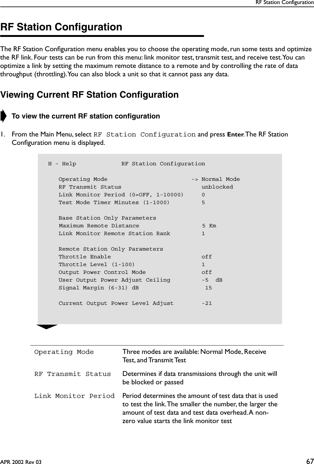 RF Station ConfigurationAPR 2002 Rev 03 67RF Station ConﬁgurationThe RF Station Conﬁguration menu enables you to choose the operating mode, run some tests and optimize the RF link. Four tests can be run from this menu: link monitor test, transmit test, and receive test. You can optimize a link by setting the maximum remote distance to a remote and by controlling the rate of data throughput (throttling). You can also block a unit so that it cannot pass any data.Viewing Current RF Station Conﬁguration➧ To view the current RF station conﬁguration1. From the Main Menu, select RF Station Configuration and press Enter. The RF Station Conﬁguration menu is displayed.Operating Mode Three modes are available: Normal Mode, Receive Test,  and Transmit TestRF Transmit Status Determines if data transmissions through the unit will be blocked or passedLink Monitor Period Period determines the amount of test data that is used to test the link. The smaller the number, the larger the amount of test data and test data overhead. A non-zero value starts the link monitor test H - Help             RF Station Configuration    Operating Mode                        -&gt; Normal Mode    RF Transmit Status                       unblocked    Link Monitor Period (0=OFF, 1-10000)     0    Test Mode Timer Minutes (1-1000)         5    Base Station Only Parameters    Maximum Remote Distance                  5 Km    Link Monitor Remote Station Rank         1    Remote Station Only Parameters    Throttle Enable                          off    Throttle Level (1-100)                   1    Output Power Control Mode                off    User Output Power Adjust Ceiling         -5  dB    Signal Margin (6-31) dB                   15    Current Output Power Level Adjust        -21