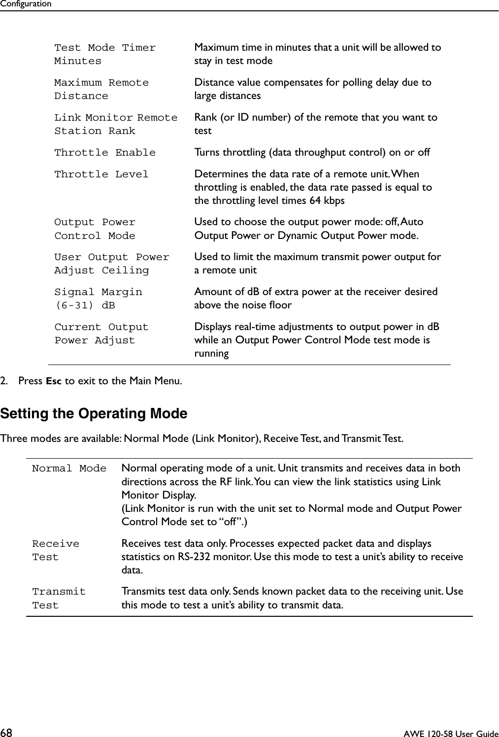 Configuration68  AWE 120-58 User Guide2. Press Esc to exit to the Main Menu.Setting the Operating ModeThree modes are available: Normal Mode (Link Monitor), Receive Test, and Transmit Test.Test Mode Timer MinutesMaximum time in minutes that a unit will be allowed to stay in test modeMaximum Remote DistanceDistance value compensates for polling delay due to large distancesLink Monitor Remote Station RankRank (or ID number) of the remote that you want to testThrottle Enable Turns throttling (data throughput control) on or offThrottle Level Determines the data rate of a remote unit. When throttling is enabled, the data rate passed is equal to the throttling level times 64 kbpsOutput Power Control ModeUsed to choose the output power mode: off, Auto Output Power or Dynamic Output Power mode.User Output Power Adjust CeilingUsed to limit the maximum transmit power output for a remote unitSignal Margin(6-31) dB Amount of dB of extra power at the receiver desired above the noise ﬂoorCurrent Output Power AdjustDisplays real-time adjustments to output power in dB while an Output Power Control Mode test mode is runningNormal Mode Normal operating mode of a unit. Unit transmits and receives data in both directions across the RF link. You can view the link statistics using Link Monitor Display. (Link Monitor is run with the unit set to Normal mode and Output Power Control Mode set to “off”.)Receive TestReceives test data only. Processes expected packet data and displays statistics on RS-232 monitor. Use this mode to test a unit’s ability to receive data.Transmit TestTransmits test data only. Sends known packet data to the receiving unit. Use this mode to test a unit’s ability to transmit data.