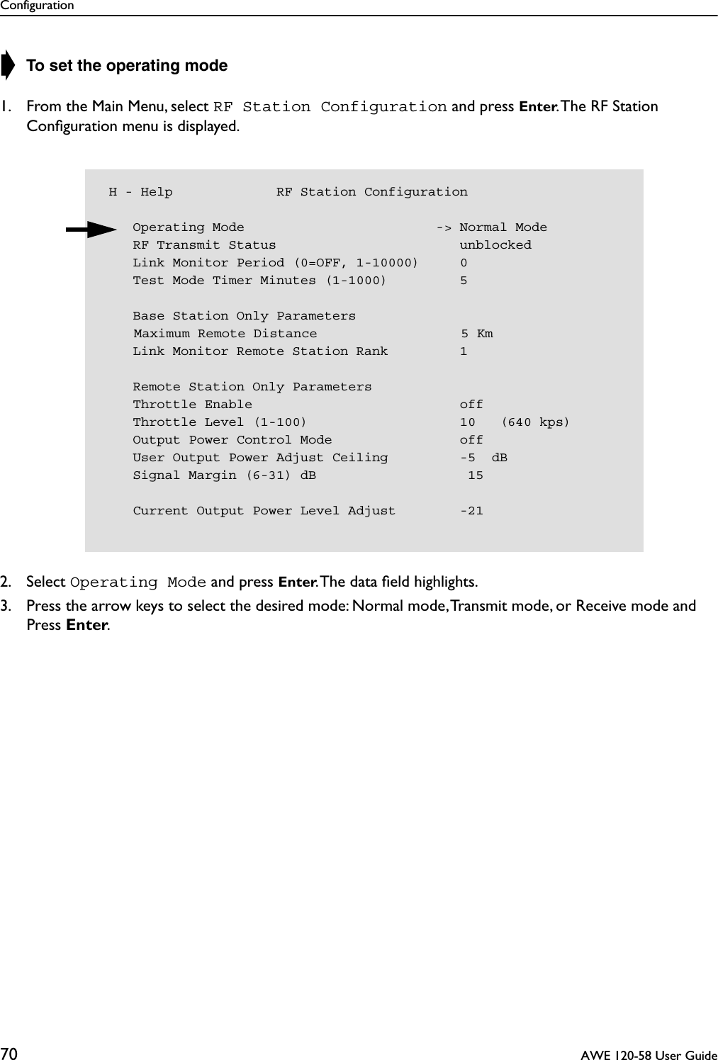 Configuration70  AWE 120-58 User Guide➧ To set the operating mode1. From the Main Menu, select RF Station Configuration and press Enter. The RF Station Conﬁguration menu is displayed.2. Select Operating Mode and press Enter. The data ﬁeld highlights.3. Press the arrow keys to select the desired mode: Normal mode, Transmit mode, or Receive mode and Press Enter. H - Help             RF Station Configuration    Operating Mode                        -&gt; Normal Mode    RF Transmit Status                       unblocked    Link Monitor Period (0=OFF, 1-10000)     0    Test Mode Timer Minutes (1-1000)         5    Base Station Only Parameters    Maximum Remote Distance                  5 Km    Link Monitor Remote Station Rank         1    Remote Station Only Parameters    Throttle Enable                          off    Throttle Level (1-100)                   10   (640 kps)    Output Power Control Mode                off    User Output Power Adjust Ceiling         -5  dB    Signal Margin (6-31) dB                   15    Current Output Power Level Adjust        -21