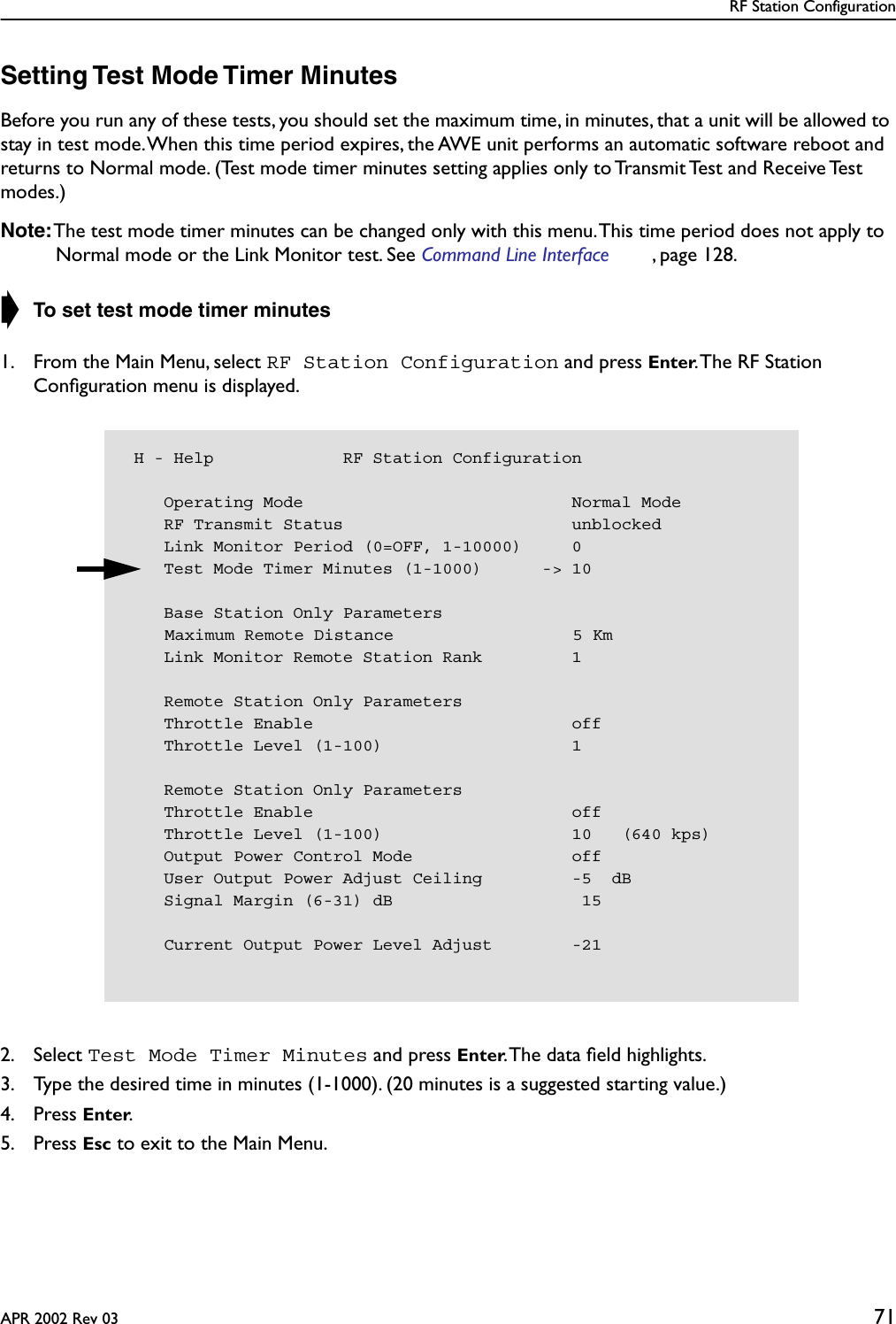 RF Station ConfigurationAPR 2002 Rev 03 71Setting Test Mode Timer MinutesBefore you run any of these tests, you should set the maximum time, in minutes, that a unit will be allowed to stay in test mode. When this time period expires, the AWE unit performs an automatic software reboot and returns to Normal mode. (Test mode timer minutes setting applies only to Transmit Test and Receive Test modes.)Note: The test mode timer minutes can be changed only with this menu. This time period does not apply to Normal mode or the Link Monitor test. See Command Line Interface , page 128.➧ To set test mode timer minutes1. From the Main Menu, select RF Station Configuration and press Enter. The RF Station Conﬁguration menu is displayed.2. Select Test Mode Timer Minutes and press Enter. The data ﬁeld highlights.3. Type the desired time in minutes (1-1000). (20 minutes is a suggested starting value.)4. Press Enter.5. Press Esc to exit to the Main Menu. H - Help             RF Station Configuration    Operating Mode                           Normal Mode    RF Transmit Status                       unblocked    Link Monitor Period (0=OFF, 1-10000)     0    Test Mode Timer Minutes (1-1000)      -&gt; 10    Base Station Only ParametersMaximum Remote Distance                  5 Km    Link Monitor Remote Station Rank         1    Remote Station Only Parameters    Throttle Enable                          off    Throttle Level (1-100)                   1    Remote Station Only Parameters    Throttle Enable                          off    Throttle Level (1-100)                   10   (640 kps)    Output Power Control Mode                off    User Output Power Adjust Ceiling         -5  dB    Signal Margin (6-31) dB                   15    Current Output Power Level Adjust        -21