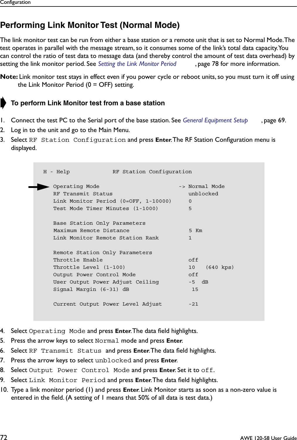 Configuration72  AWE 120-58 User GuidePerforming Link Monitor Test (Normal Mode)The link monitor test can be run from either a base station or a remote unit that is set to Normal Mode. The test operates in parallel with the message stream, so it consumes some of the link’s total data capacity. You can control the ratio of test data to message data (and thereby control the amount of test data overhead) by setting the link monitor period. See Setting the Link Monitor Period , page 78 for more information.Note: Link monitor test stays in effect even if you power cycle or reboot units, so you must turn it off using the Link Monitor Period (0 = OFF) setting.➧ To perform Link Monitor test from a base station1. Connect the test PC to the Serial port of the base station. See General Equipment Setup , page 69.2. Log in to the unit and go to the Main Menu.3. Select RF Station Configuration and press Enter. The RF Station Conﬁguration menu is displayed.4. Select Operating Mode and press Enter. The data ﬁeld highlights.5. Press the arrow keys to select Normal mode and press Enter.6. Select RF Transmit Status and press Enter. The data ﬁeld highlights.7. Press the arrow keys to select unblocked and press Enter.8. Select Output Power Control Mode and press Enter. Set it to off.9. Select Link Monitor Period and press Enter. The data ﬁeld highlights.10. Type a link monitor period (1) and press Enter. Link Monitor starts as soon as a non-zero value is entered in the ﬁeld. (A setting of 1 means that 50% of all data is test data.) H - Help             RF Station Configuration    Operating Mode                        -&gt; Normal Mode    RF Transmit Status                       unblocked    Link Monitor Period (0=OFF, 1-10000)     0    Test Mode Timer Minutes (1-1000)         5    Base Station Only Parameters    Maximum Remote Distance                  5 Km    Link Monitor Remote Station Rank         1    Remote Station Only Parameters    Throttle Enable                          off    Throttle Level (1-100)                   10   (640 kps)    Output Power Control Mode                off    User Output Power Adjust Ceiling         -5  dB    Signal Margin (6-31) dB                   15    Current Output Power Level Adjust        -21