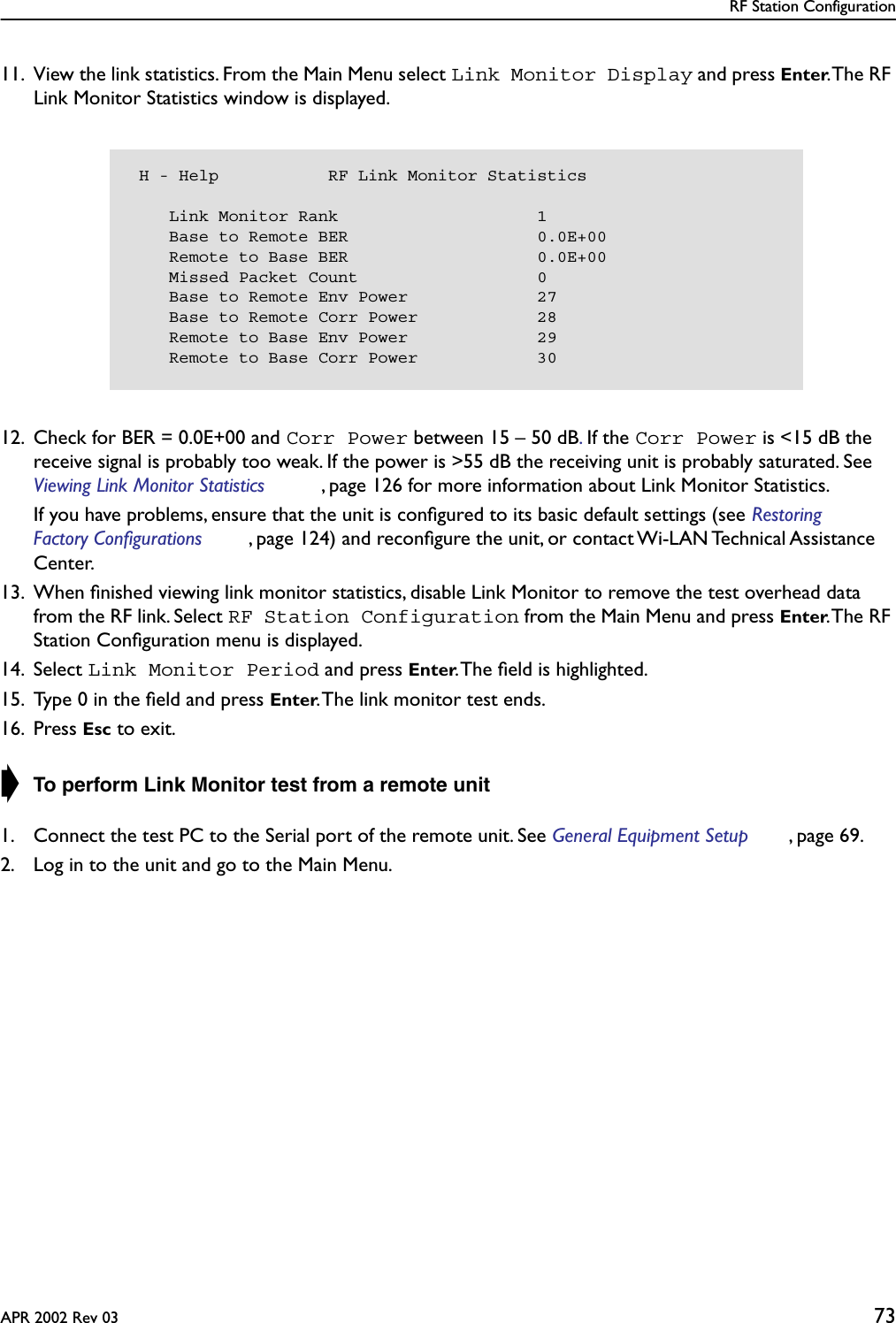 RF Station ConfigurationAPR 2002 Rev 03 7311. View the link statistics. From the Main Menu select Link Monitor Display and press Enter. The RF Link Monitor Statistics window is displayed.12. Check for BER = 0.0E+00 and Corr Power between 15 – 50 dB. If the Corr Power is &lt;15 dB the receive signal is probably too weak. If the power is &gt;55 dB the receiving unit is probably saturated. See Viewing Link Monitor Statistics , page 126 for more information about Link Monitor Statistics.If you have problems, ensure that the unit is conﬁgured to its basic default settings (see Restoring Factory Configurations , page 124) and reconﬁgure the unit, or contact Wi-LAN Technical Assistance Center.13. When ﬁnished viewing link monitor statistics, disable Link Monitor to remove the test overhead data from the RF link. Select RF Station Configuration from the Main Menu and press Enter. The  RF Station Conﬁguration menu is displayed.14. Select Link Monitor Period and press Enter. The ﬁeld is highlighted.15. Type 0 in the ﬁeld and press Enter. The link monitor test ends.16. Press Esc to exit.➧ To perform Link Monitor test from a remote unit1. Connect the test PC to the Serial port of the remote unit. See General Equipment Setup , page 69.2. Log in to the unit and go to the Main Menu. H - Help           RF Link Monitor Statistics    Link Monitor Rank                    1    Base to Remote BER                   0.0E+00    Remote to Base BER                   0.0E+00    Missed Packet Count                  0    Base to Remote Env Power             27    Base to Remote Corr Power            28    Remote to Base Env Power             29    Remote to Base Corr Power            30
