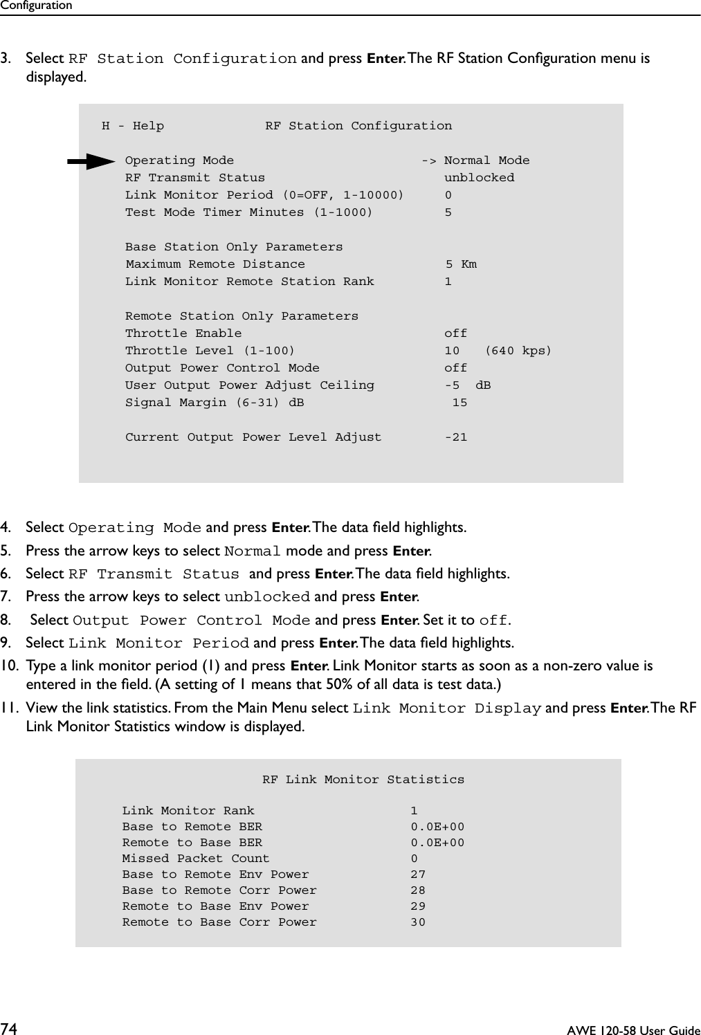 Configuration74  AWE 120-58 User Guide3. Select RF Station Configuration and press Enter. The RF Station Conﬁguration menu is displayed.4. Select Operating Mode and press Enter. The data ﬁeld highlights.5. Press the arrow keys to select Normal mode and press Enter.6. Select RF Transmit Status and press Enter. The data ﬁeld highlights.7. Press the arrow keys to select unblocked and press Enter.8.  Select Output Power Control Mode and press Enter. Set it to off.9. Select Link Monitor Period and press Enter. The data ﬁeld highlights.10. Type a link monitor period (1) and press Enter. Link Monitor starts as soon as a non-zero value is entered in the ﬁeld. (A setting of 1 means that 50% of all data is test data.)11. View the link statistics. From the Main Menu select Link Monitor Display and press Enter. The RF Link Monitor Statistics window is displayed. H - Help             RF Station Configuration    Operating Mode                        -&gt; Normal Mode    RF Transmit Status                       unblocked    Link Monitor Period (0=OFF, 1-10000)     0    Test Mode Timer Minutes (1-1000)         5    Base Station Only Parameters    Maximum Remote Distance                  5 Km    Link Monitor Remote Station Rank         1    Remote Station Only Parameters    Throttle Enable                          off    Throttle Level (1-100)                   10   (640 kps)    Output Power Control Mode                off    User Output Power Adjust Ceiling         -5  dB    Signal Margin (6-31) dB                   15    Current Output Power Level Adjust        -21                      RF Link Monitor Statistics    Link Monitor Rank                    1    Base to Remote BER                   0.0E+00    Remote to Base BER                   0.0E+00    Missed Packet Count                  0    Base to Remote Env Power             27    Base to Remote Corr Power            28    Remote to Base Env Power             29    Remote to Base Corr Power            30