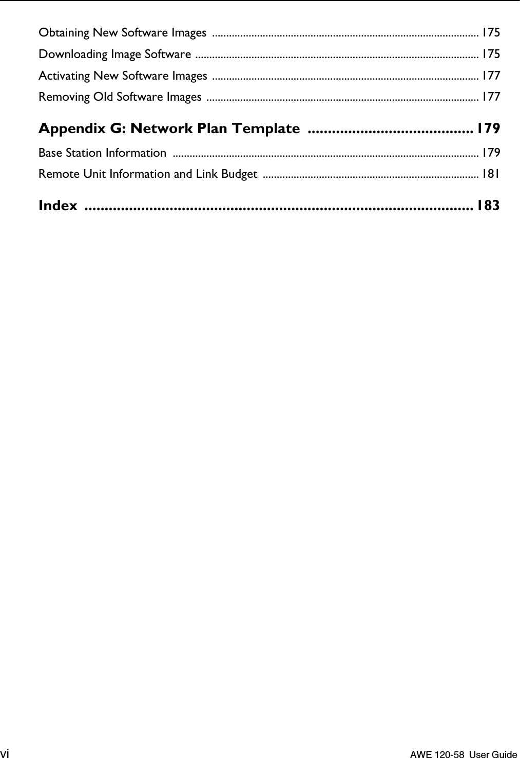  vi    AWE 120-58  User Guide  Obtaining New Software Images ............................................................................................... 175Downloading Image Software ..................................................................................................... 175Activating New Software Images ............................................................................................... 177Removing Old Software Images ................................................................................................. 177 Appendix G: Network Plan Template  ......................................... 179 Base Station Information  ............................................................................................................. 179Remote Unit Information and Link Budget ............................................................................. 181 Index ................................................................................................ 183