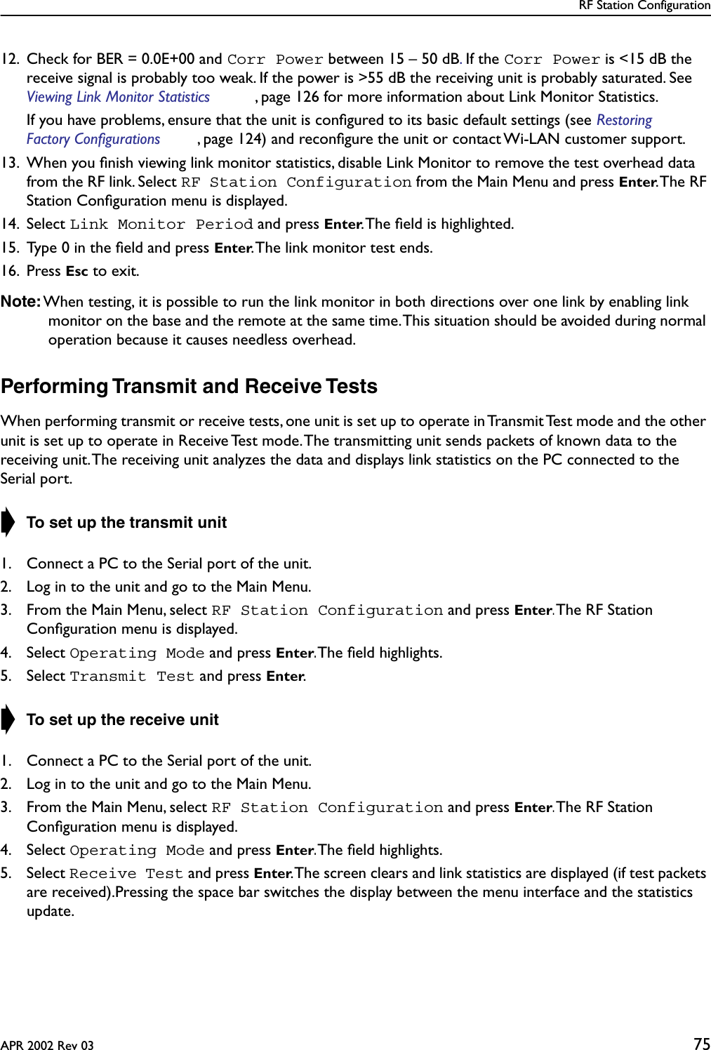 RF Station ConfigurationAPR 2002 Rev 03 7512. Check for BER = 0.0E+00 and Corr Power between 15 – 50 dB. If the Corr Power is &lt;15 dB the receive signal is probably too weak. If the power is &gt;55 dB the receiving unit is probably saturated. See Viewing Link Monitor Statistics , page 126 for more information about Link Monitor Statistics.If you have problems, ensure that the unit is conﬁgured to its basic default settings (see Restoring Factory Configurations , page 124) and reconﬁgure the unit or contact Wi-LAN customer support.13. When you ﬁnish viewing link monitor statistics, disable Link Monitor to remove the test overhead data from the RF link. Select RF Station Configuration from the Main Menu and press Enter. The  RF Station Conﬁguration menu is displayed.14. Select Link Monitor Period and press Enter. The ﬁeld is highlighted.15. Type 0 in the ﬁeld and press Enter. The link monitor test ends.16. Press Esc to exit.Note: When testing, it is possible to run the link monitor in both directions over one link by enabling link monitor on the base and the remote at the same time. This situation should be avoided during normal operation because it causes needless overhead.Performing Transmit and Receive TestsWhen performing transmit or receive tests, one unit is set up to operate in Transmit Test mode and the other unit is set up to operate in Receive Test mode. The transmitting unit sends packets of known data to the receiving unit. The receiving unit analyzes the data and displays link statistics on the PC connected to the Serial port.➧ To set up the transmit unit1. Connect a PC to the Serial port of the unit.2. Log in to the unit and go to the Main Menu.3. From the Main Menu, select RF Station Configuration and press Enter. The RF Station Conﬁguration menu is displayed.4. Select Operating Mode and press Enter. The ﬁeld highlights.5. Select Transmit Test and press Enter.➧ To set up the receive unit1. Connect a PC to the Serial port of the unit.2. Log in to the unit and go to the Main Menu.3. From the Main Menu, select RF Station Configuration and press Enter. The RF Station Conﬁguration menu is displayed.4. Select Operating Mode and press Enter. The ﬁeld highlights.5. Select Receive Test and press Enter. The screen clears and link statistics are displayed (if test packets are received).Pressing the space bar switches the display between the menu interface and the statistics update.