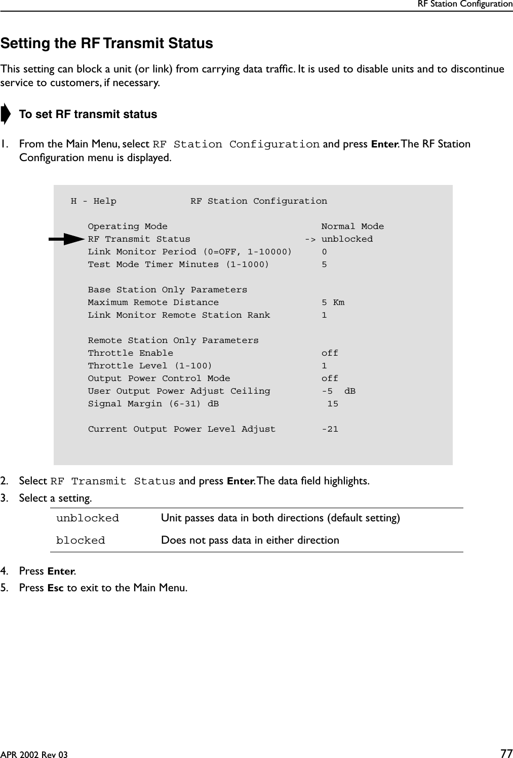RF Station ConfigurationAPR 2002 Rev 03 77Setting the RF Transmit StatusThis setting can block a unit (or link) from carrying data trafﬁc. It is used to disable units and to discontinue service to customers, if necessary.➧ To set RF transmit status1. From the Main Menu, select RF Station Configuration and press Enter. The RF Station Conﬁguration menu is displayed.2. Select RF Transmit Status and press Enter. The data ﬁeld highlights.3. Select a setting.4. Press Enter.5. Press Esc to exit to the Main Menu.unblocked Unit passes data in both directions (default setting)blocked Does not pass data in either direction H - Help             RF Station Configuration    Operating Mode                           Normal Mode    RF Transmit Status                    -&gt; unblocked    Link Monitor Period (0=OFF, 1-10000)     0    Test Mode Timer Minutes (1-1000)         5    Base Station Only Parameters    Maximum Remote Distance                  5 Km    Link Monitor Remote Station Rank         1    Remote Station Only Parameters    Throttle Enable                          off    Throttle Level (1-100)                   1    Output Power Control Mode                off    User Output Power Adjust Ceiling         -5  dB    Signal Margin (6-31) dB                   15    Current Output Power Level Adjust        -21