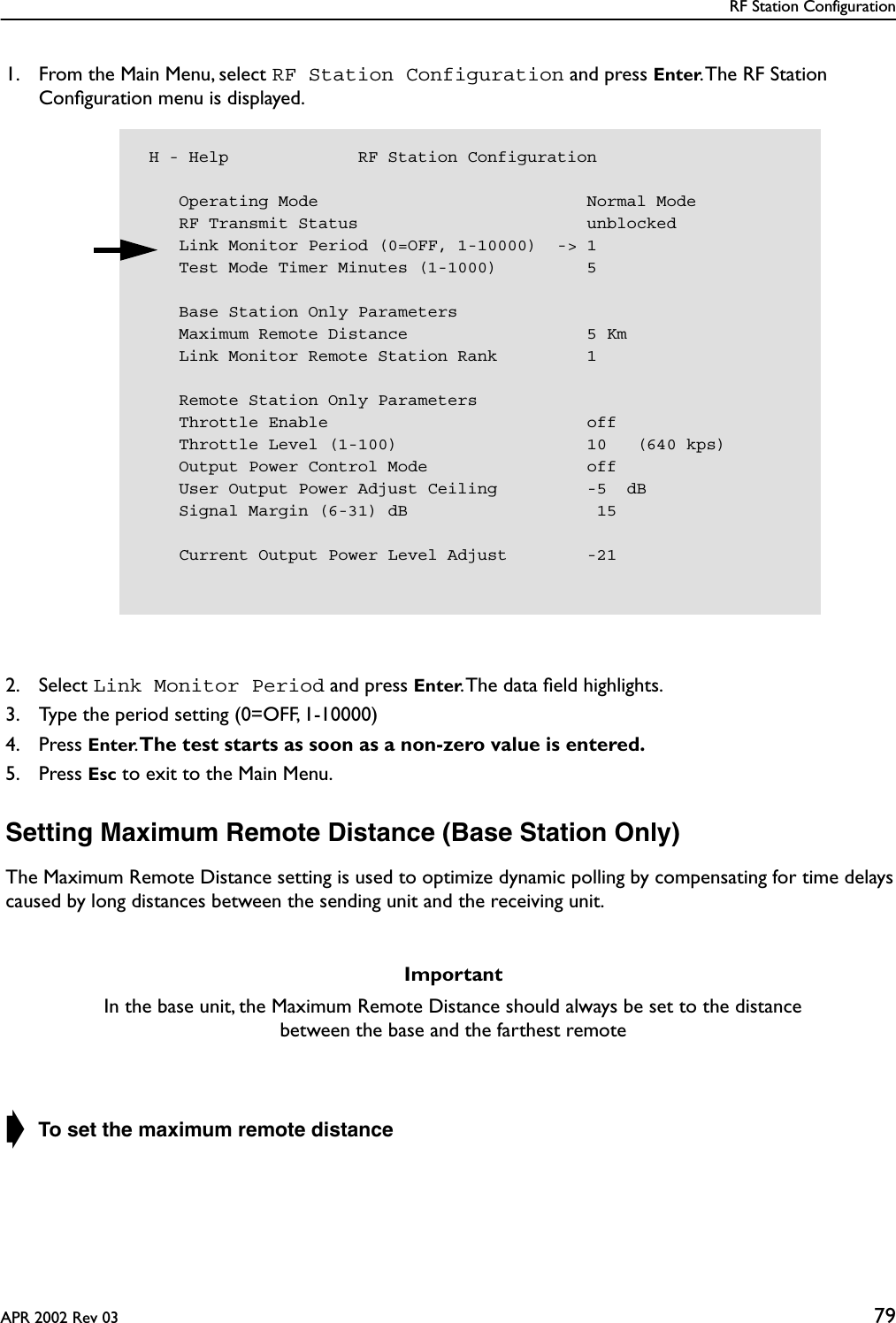 RF Station ConfigurationAPR 2002 Rev 03 791. From the Main Menu, select RF Station Configuration and press Enter. The RF Station Conﬁguration menu is displayed.2. Select Link Monitor Period and press Enter. The data ﬁeld highlights.3. Type the period setting (0=OFF, 1-10000)4. Press Enter. The test starts as soon as a non-zero value is entered.5. Press Esc to exit to the Main Menu.Setting Maximum Remote Distance (Base Station Only)The Maximum Remote Distance setting is used to optimize dynamic polling by compensating for time delays caused by long distances between the sending unit and the receiving unit.➧ To set the maximum remote distanceImportantIn the base unit, the Maximum Remote Distance should always be set to the distance between the base and the farthest remote H - Help             RF Station Configuration    Operating Mode                           Normal Mode    RF Transmit Status                       unblocked    Link Monitor Period (0=OFF, 1-10000)  -&gt; 1    Test Mode Timer Minutes (1-1000)         5    Base Station Only Parameters    Maximum Remote Distance                  5 Km    Link Monitor Remote Station Rank         1    Remote Station Only Parameters    Throttle Enable                          off    Throttle Level (1-100)                   10   (640 kps)    Output Power Control Mode                off    User Output Power Adjust Ceiling         -5  dB    Signal Margin (6-31) dB                   15    Current Output Power Level Adjust        -21