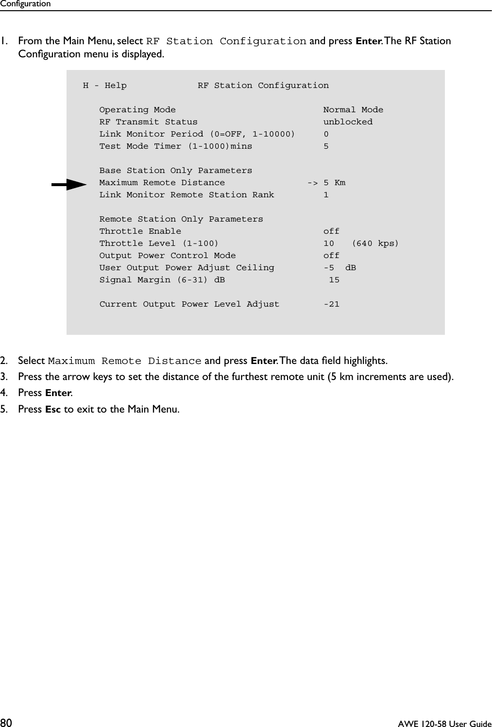 Configuration80  AWE 120-58 User Guide1. From the Main Menu, select RF Station Configuration and press Enter. The RF Station Conﬁguration menu is displayed.2. Select Maximum Remote Distance and press Enter. The data ﬁeld highlights.3. Press the arrow keys to set the distance of the furthest remote unit (5 km increments are used).4. Press Enter.5. Press Esc to exit to the Main Menu. H - Help             RF Station Configuration    Operating Mode                           Normal Mode    RF Transmit Status                       unblocked    Link Monitor Period (0=OFF, 1-10000)     0    Test Mode Timer (1-1000)mins             5    Base Station Only Parameters    Maximum Remote Distance               -&gt; 5 Km    Link Monitor Remote Station Rank         1    Remote Station Only Parameters    Throttle Enable                          off    Throttle Level (1-100)                   10   (640 kps)    Output Power Control Mode                off    User Output Power Adjust Ceiling         -5  dB    Signal Margin (6-31) dB                   15    Current Output Power Level Adjust        -21