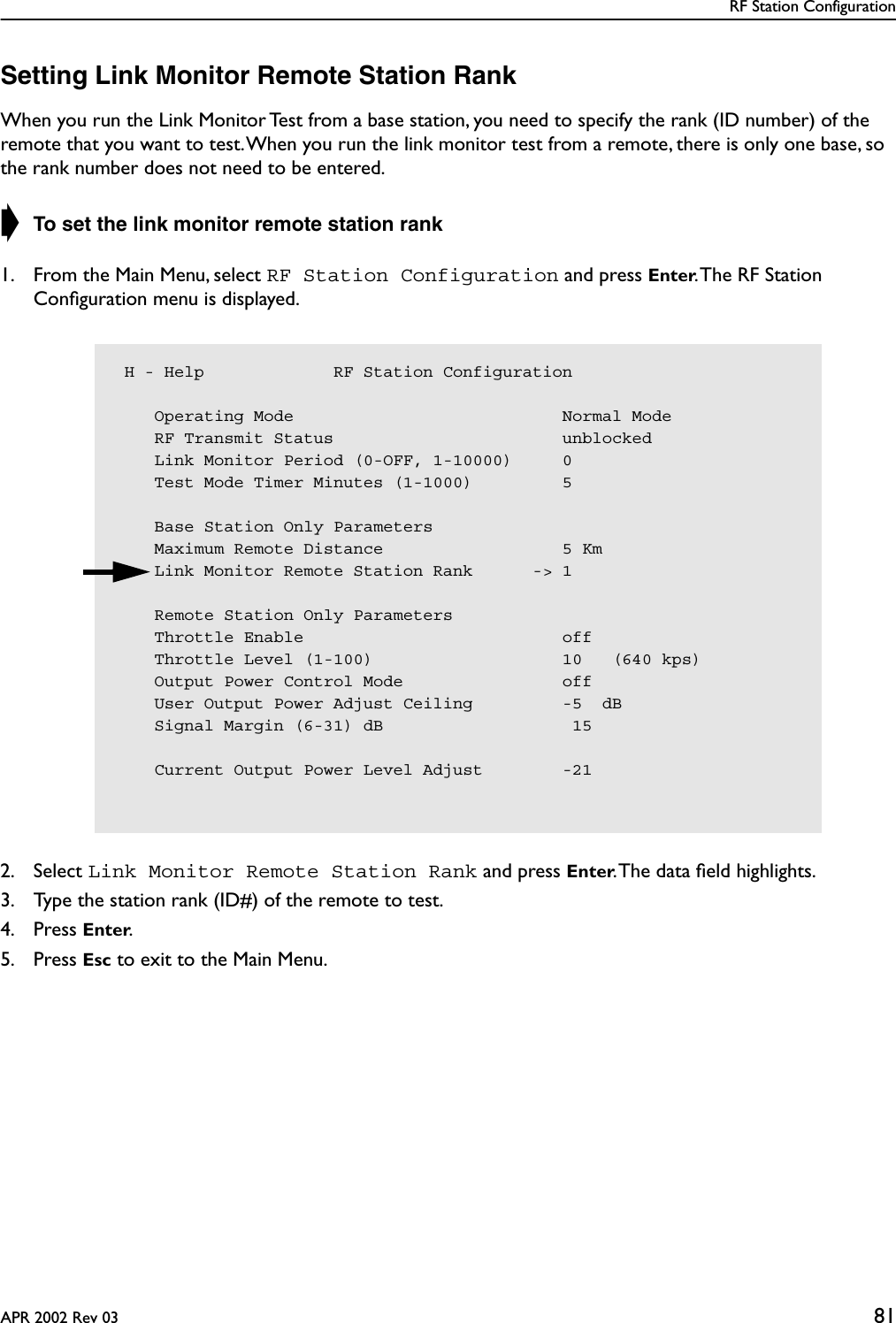 RF Station ConfigurationAPR 2002 Rev 03 81Setting Link Monitor Remote Station RankWhen you run the Link Monitor Test from a base station, you need to specify the rank (ID number) of the remote that you want to test. When you run the link monitor test from a remote, there is only one base, so the rank number does not need to be entered.➧ To set the link monitor remote station rank1. From the Main Menu, select RF Station Configuration and press Enter. The RF Station Conﬁguration menu is displayed.2. Select Link Monitor Remote Station Rank and press Enter. The data ﬁeld highlights.3. Type the station rank (ID#) of the remote to test.4. Press Enter.5. Press Esc to exit to the Main Menu. H - Help             RF Station Configuration    Operating Mode                           Normal Mode    RF Transmit Status                       unblocked    Link Monitor Period (0-OFF, 1-10000)     0    Test Mode Timer Minutes (1-1000)         5    Base Station Only Parameters    Maximum Remote Distance                  5 Km    Link Monitor Remote Station Rank      -&gt; 1    Remote Station Only Parameters    Throttle Enable                          off    Throttle Level (1-100)                   10   (640 kps)    Output Power Control Mode                off    User Output Power Adjust Ceiling         -5  dB    Signal Margin (6-31) dB                   15    Current Output Power Level Adjust        -21