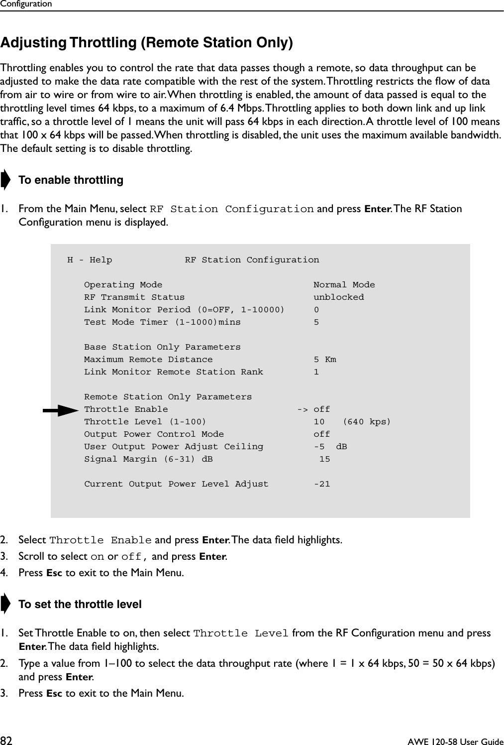 Configuration82  AWE 120-58 User GuideAdjusting Throttling (Remote Station Only)Throttling enables you to control the rate that data passes though a remote, so data throughput can be adjusted to make the data rate compatible with the rest of the system. Throttling restricts the ﬂow of data from air to wire or from wire to air. When throttling is enabled, the amount of data passed is equal to the throttling level times 64 kbps, to a maximum of 6.4 Mbps. Throttling applies to both down link and up link trafﬁc, so a throttle level of 1 means the unit will pass 64 kbps in each direction. A throttle level of 100 means that 100 x 64 kbps will be passed. When throttling is disabled, the unit uses the maximum available bandwidth. The default setting is to disable throttling.➧ To enable throttling1. From the Main Menu, select RF Station Configuration and press Enter. The RF Station Conﬁguration menu is displayed.2. Select Throttle Enable and press Enter. The data ﬁeld highlights.3. Scroll to select on or off, and press Enter.4. Press Esc to exit to the Main Menu.➧ To set the throttle level1. Set Throttle Enable to on, then select Throttle Level from the RF Conﬁguration menu and press Enter. The data ﬁeld highlights.2. Type a value from 1–100 to select the data throughput rate (where 1 = 1 x 64 kbps, 50 = 50 x 64 kbps) and press Enter.3. Press Esc to exit to the Main Menu. H - Help             RF Station Configuration    Operating Mode                           Normal Mode    RF Transmit Status                       unblocked    Link Monitor Period (0=OFF, 1-10000)     0    Test Mode Timer (1-1000)mins             5    Base Station Only Parameters    Maximum Remote Distance                  5 Km    Link Monitor Remote Station Rank         1    Remote Station Only Parameters    Throttle Enable                       -&gt; off    Throttle Level (1-100)                   10   (640 kps)    Output Power Control Mode                off    User Output Power Adjust Ceiling         -5  dB    Signal Margin (6-31) dB                   15    Current Output Power Level Adjust        -21