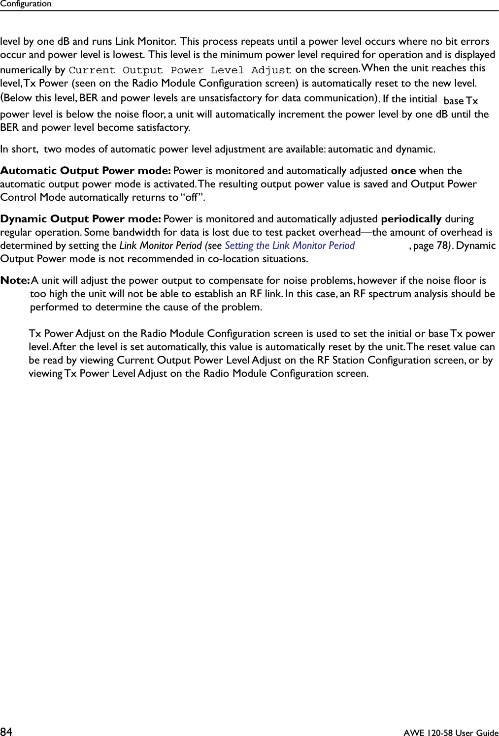 Configuration84  AWE 120-58 User Guidelevel by one dB and runs Link Monitor.  This process repeats until a power level occurs where no bit errors occur and power level is lowest.  This level is the minimum power level required for operation and is displayed numerically by Current Output Power Level Adjust on the screen. When the unit reaches this level, Tx Power (seen on the Radio Module Conﬁguration screen) is automatically reset to the new level. (Below this level, BER and power levels are unsatisfactory for data communication). If the intitial  base Tx power level is below the noise ﬂoor, a unit will automatically increment the power level by one dB until the BER and power level become satisfactory.In short,  two modes of automatic power level adjustment are available: automatic and dynamic.Automatic Output Power mode: Power is monitored and automatically adjusted once when the automatic output power mode is activated. The resulting output power value is saved and Output Power Control Mode automatically returns to “off”.Dynamic Output Power mode: Power is monitored and automatically adjusted periodically during regular operation. Some bandwidth for data is lost due to test packet overhead—the amount of overhead is determined by setting the Link Monitor Period (see Setting the Link Monitor Period , page 78). Dynamic Output Power mode is not recommended in co-location situations.Note: A unit will adjust the power output to compensate for noise problems, however if the noise ﬂoor is too high the unit will not be able to establish an RF link. In this case, an RF spectrum analysis should be performed to determine the cause of the problem.Tx Power Adjust on the Radio Module Conﬁguration screen is used to set the initial or base Tx power level. After the level is set automatically, this value is automatically reset by the unit. The reset value can be read by viewing Current Output Power Level Adjust on the RF Station Conﬁguration screen, or by viewing Tx Power Level Adjust on the Radio Module Conﬁguration screen.