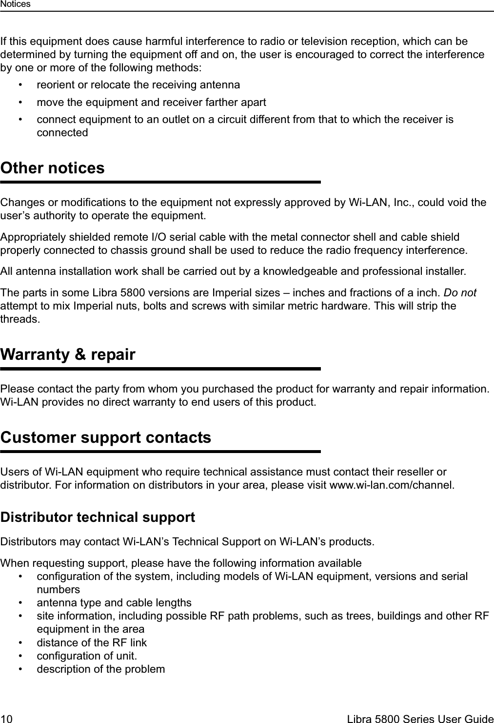 Notices10  Libra 5800 Series User GuideIf this equipment does cause harmful interference to radio or television reception, which can be determined by turning the equipment off and on, the user is encouraged to correct the interference by one or more of the following methods:• reorient or relocate the receiving antenna• move the equipment and receiver farther apart• connect equipment to an outlet on a circuit different from that to which the receiver is connectedOther noticesChanges or modifications to the equipment not expressly approved by Wi-LAN, Inc., could void the user’s authority to operate the equipment.Appropriately shielded remote I/O serial cable with the metal connector shell and cable shield properly connected to chassis ground shall be used to reduce the radio frequency interference.All antenna installation work shall be carried out by a knowledgeable and professional installer.The parts in some Libra 5800 versions are Imperial sizes – inches and fractions of a inch. Do not attempt to mix Imperial nuts, bolts and screws with similar metric hardware. This will strip the threads. Warranty &amp; repairPlease contact the party from whom you purchased the product for warranty and repair information. Wi-LAN provides no direct warranty to end users of this product. Customer support contactsUsers of Wi-LAN equipment who require technical assistance must contact their reseller or distributor. For information on distributors in your area, please visit www.wi-lan.com/channel.Distributor technical supportDistributors may contact Wi-LAN’s Technical Support on Wi-LAN’s products.When requesting support, please have the following information available• configuration of the system, including models of Wi-LAN equipment, versions and serial numbers• antenna type and cable lengths• site information, including possible RF path problems, such as trees, buildings and other RF equipment in the area• distance of the RF link• configuration of unit.• description of the problem