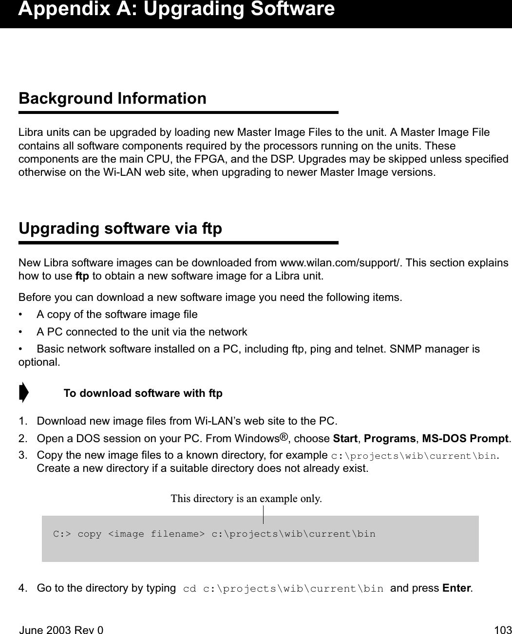 June 2003 Rev 0 103Appendix A: Upgrading SoftwareBackground InformationLibra units can be upgraded by loading new Master Image Files to the unit. A Master Image File contains all software components required by the processors running on the units. These components are the main CPU, the FPGA, and the DSP. Upgrades may be skipped unless specified otherwise on the Wi-LAN web site, when upgrading to newer Master Image versions. Upgrading software via ftpNew Libra software images can be downloaded from www.wilan.com/support/. This section explains how to use ftp to obtain a new software image for a Libra unit.Before you can download a new software image you need the following items.• A copy of the software image file• A PC connected to the unit via the network• Basic network software installed on a PC, including ftp, ping and telnet. SNMP manager is optional.➧  To download software with ftp1. Download new image files from Wi-LAN’s web site to the PC.2. Open a DOS session on your PC. From Windows®, choose Start, Programs, MS-DOS Prompt.3. Copy the new image files to a known directory, for example c:\projects\wib\current\bin. Create a new directory if a suitable directory does not already exist.4. Go to the directory by typing cd c:\projects\wib\current\bin and press Enter.C:&gt; copy &lt;image filename&gt; c:\projects\wib\current\binThis directory is an example only. 