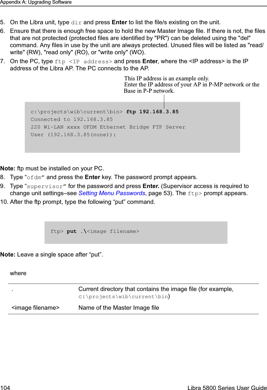 Appendix A: Upgrading Software104  Libra 5800 Series User Guide5. On the Libra unit, type dir and press Enter to list the file/s existing on the unit. 6. Ensure that there is enough free space to hold the new Master Image file. If there is not, the files that are not protected (protected files are identified by &quot;PR&quot;) can be deleted using the &quot;del&quot; command. Any files in use by the unit are always protected. Unused files will be listed as &quot;read/write&quot; (RW), &quot;read only&quot; (RO), or &quot;write only&quot; (WO).7. On the PC, type ftp &lt;IP address&gt; and press Enter, where the &lt;IP address&gt; is the IP address of the Libra AP. The PC connects to the AP.Note: ftp must be installed on your PC.8. Type “ofdm” and press the Enter key. The password prompt appears.9. Type “supervisor” for the password and press Enter. (Supervisor access is required to change unit settings–see Setting Menu Passwords, page 53). The ftp&gt; prompt appears. 10. After the ftp prompt, type the following “put” command.Note: Leave a single space after “put”.where. Current directory that contains the image file (for example, c:\projects\wib\current\bin)&lt;image filename&gt; Name of the Master Image filec:\projects\wib\current\bin&gt; ftp 192.168.3.85Connected to 192.168.3.85220 Wi-LAN xxxx OFDM Ethernet Bridge FTP ServerUser (192.168.3.85(none)):This IP address is an example only. Enter the IP address of your AP in P-MP network or the Base in P-P network.ftp&gt; put .\&lt;image filename&gt;