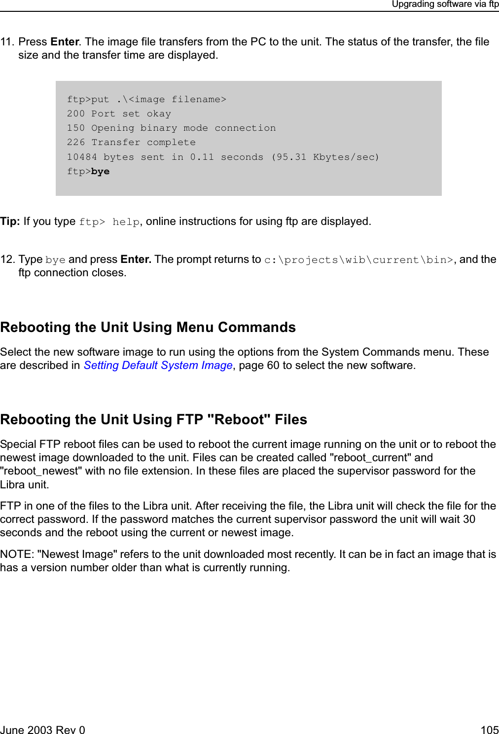 Upgrading software via ftpJune 2003 Rev 0 10511. Press Enter. The image file transfers from the PC to the unit. The status of the transfer, the file size and the transfer time are displayed.Tip: If you type ftp&gt; help, online instructions for using ftp are displayed.12. Type bye and press Enter. The prompt returns to c:\projects\wib\current\bin&gt;, and the ftp connection closes.Rebooting the Unit Using Menu CommandsSelect the new software image to run using the options from the System Commands menu. These are described in Setting Default System Image, page 60 to select the new software.Rebooting the Unit Using FTP &quot;Reboot&quot; FilesSpecial FTP reboot files can be used to reboot the current image running on the unit or to reboot the newest image downloaded to the unit. Files can be created called &quot;reboot_current&quot; and &quot;reboot_newest&quot; with no file extension. In these files are placed the supervisor password for the Libra unit.FTP in one of the files to the Libra unit. After receiving the file, the Libra unit will check the file for the correct password. If the password matches the current supervisor password the unit will wait 30 seconds and the reboot using the current or newest image.NOTE: &quot;Newest Image&quot; refers to the unit downloaded most recently. It can be in fact an image that is has a version number older than what is currently running.ftp&gt;put .\&lt;image filename&gt;200 Port set okay150 Opening binary mode connection226 Transfer complete10484 bytes sent in 0.11 seconds (95.31 Kbytes/sec)ftp&gt;bye