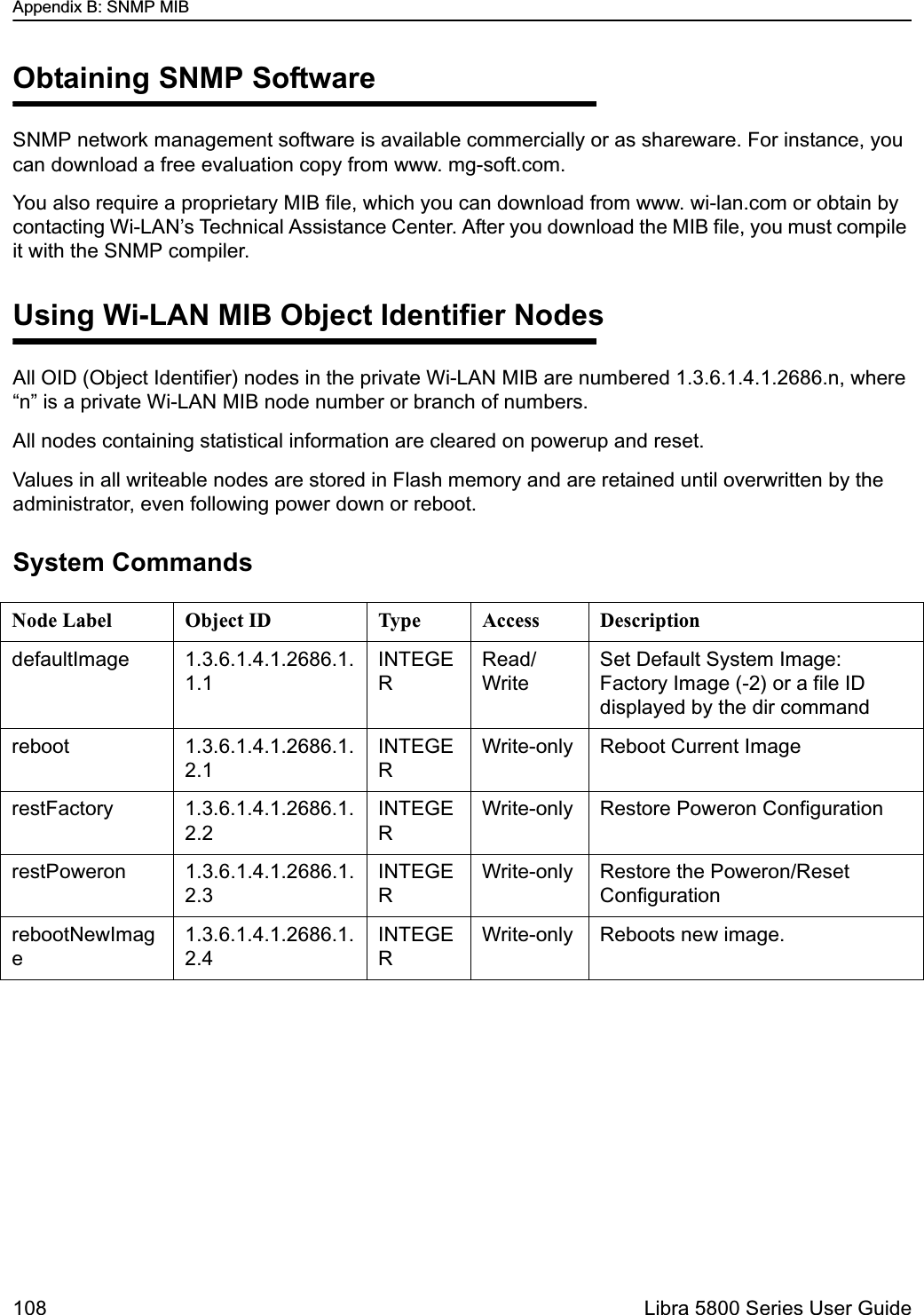 Appendix B: SNMP MIB108  Libra 5800 Series User GuideObtaining SNMP SoftwareSNMP network management software is available commercially or as shareware. For instance, you can download a free evaluation copy from www. mg-soft.com. You also require a proprietary MIB file, which you can download from www. wi-lan.com or obtain by contacting Wi-LAN’s Technical Assistance Center. After you download the MIB file, you must compile it with the SNMP compiler.Using Wi-LAN MIB Object Identifier NodesAll OID (Object Identifier) nodes in the private Wi-LAN MIB are numbered 1.3.6.1.4.1.2686.n, where “n” is a private Wi-LAN MIB node number or branch of numbers.All nodes containing statistical information are cleared on powerup and reset.Values in all writeable nodes are stored in Flash memory and are retained until overwritten by the administrator, even following power down or reboot. System CommandsNode Label Object ID Type Access DescriptiondefaultImage 1.3.6.1.4.1.2686.1.1.1INTEGERRead/WriteSet Default System Image: Factory Image (-2) or a file ID displayed by the dir commandreboot 1.3.6.1.4.1.2686.1.2.1INTEGERWrite-only Reboot Current ImagerestFactory 1.3.6.1.4.1.2686.1.2.2INTEGERWrite-only Restore Poweron ConfigurationrestPoweron 1.3.6.1.4.1.2686.1.2.3INTEGERWrite-only Restore the Poweron/Reset ConfigurationrebootNewImage1.3.6.1.4.1.2686.1.2.4INTEGERWrite-only Reboots new image.