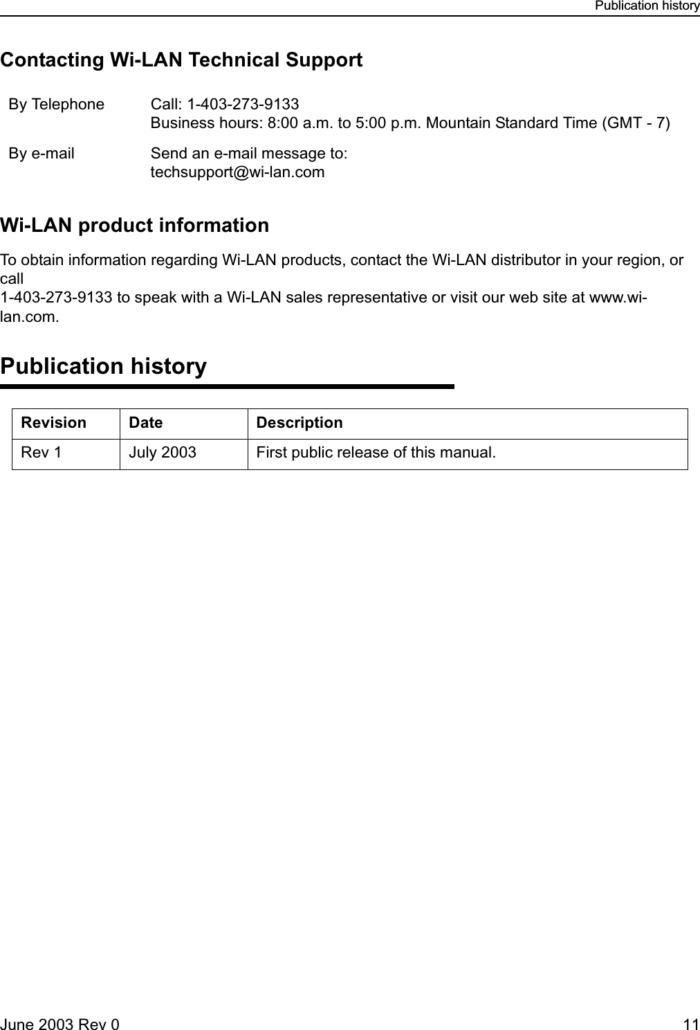 Publication historyJune 2003 Rev 0 11Contacting Wi-LAN Technical SupportWi-LAN product informationTo obtain information regarding Wi-LAN products, contact the Wi-LAN distributor in your region, or call 1-403-273-9133 to speak with a Wi-LAN sales representative or visit our web site at www.wi-lan.com.Publication historyBy Telephone Call: 1-403-273-9133Business hours: 8:00 a.m. to 5:00 p.m. Mountain Standard Time (GMT - 7)By e-mail Send an e-mail message to: techsupport@wi-lan.comRevision Date DescriptionRev 1 July 2003 First public release of this manual.